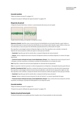 PHOTOSHOP CS3 315
                                                                                                                Guia do Usuário




Consulte também
“Adição de dinâmica de pincel” na página 313

“Criação de um pincel e definição das opções de pintura” na página 310


Dispersão do pincel
A dispersão do pincel determina o número e o posicionamento das marcas em um traçado.




Traçados de pincel sem dispersão (à esquerda) e com dispersão (à direita)


Dispersão e Controle Especifica como as marcas de pincel são distribuídas em um traçado. Quando a opção Ambos os
Eixos está selecionada, as marcas do pincel são distribuídas em uma direção radial. Quando a opção Ambos os Eixos não
está selecionada, as marcas de pincel são distribuídas perpendicularmente ao demarcador do traçado.

Para especificar a porcentagem máxima de dispersão, digite um valor. Para especificar como controlar a variação de
dispersão das marcas de pincel, escolha uma opção no menu pop-up Controlar:
• Desativado Especifica que não há controle sobre a variação de dispersão das marcas de pincel.
• Atenuar Atenua a dispersão das marcas de pincel, de dispersão máxima até nenhuma dispersão, no número de etapas
especificado.
• Pressão da Caneta, Inclinação da Caneta, Caneta Digitalizadora, Rotação Varia a dispersão das marcas de pincel entre 0
e 360 graus, com base na pressão, na inclinação, na posição do botão giratório ou na rotação da caneta.
Total Especifica o número de marcas de pincel aplicadas em cada intervalo de espaçamento.

Nota: ao aumentar o total sem aumentar os valores de espaçamento ou de dispersão, o desempenho da pintura pode diminuir.
Controle e Tremulação de Total Especifica a variação do número de marcas de pincel em cada intervalo de espaçamento.
Para especificar a porcentagem máxima de marcas de pincel aplicadas a cada intervalo de espaçamento, digite um valor.
Para especificar como controlar a variação do total das marcas de pincel, escolha uma opção no menu pop-up Controlar:
• Desativado Especifica que não há controle sobre a variação do total das marcas de pincel.
• Atenuar Atenua o número de marcas de pincel, do valor de Total até 1, no número especificado de etapas.
• Pressão da Caneta, Inclinação da Caneta, Caneta Digitalizadora, Rotação Varia o número das marcas de pincel, com base
na pressão, na inclinação, na posição do botão giratório ou na rotação da caneta.


Consulte também
“Adição de dinâmica de pincel” na página 313

“Criação de um pincel e definição das opções de pintura” na página 310


Opções de pincel texturizado
Um pincel texturizado usa um padrão para fazer traçados como se fossem pintados em telas texturizadas.
 