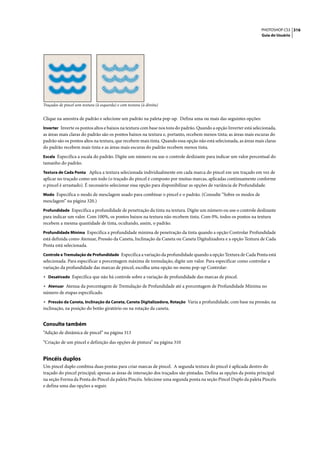 PHOTOSHOP CS3 316
                                                                                                                   Guia do Usuário




Traçados de pincel sem textura (à esquerda) e com textura (à direita)


Clique na amostra de padrão e selecione um padrão na paleta pop-up. Defina uma ou mais das seguintes opções:
Inverter Inverte os pontos altos e baixos na textura com base nos tons do padrão. Quando a opção Inverter está selecionada,
as áreas mais claras do padrão são os pontos baixos na textura e, portanto, recebem menos tinta; as áreas mais escuras do
padrão são os pontos altos na textura, que recebem mais tinta. Quando essa opção não está selecionada, as áreas mais claras
do padrão recebem mais tinta e as áreas mais escuras do padrão recebem menos tinta.
Escala Especifica a escala do padrão. Digite um número ou use o controle deslizante para indicar um valor percentual do
tamanho do padrão.
Textura de Cada Ponta Aplica a textura selecionada individualmente em cada marca do pincel em um traçado em vez de
aplicar no traçado como um todo (o traçado do pincel é composto por muitas marcas, aplicadas continuamente conforme
o pincel é arrastado). É necessário selecionar essa opção para disponibilizar as opções de variância de Profundidade.
Modo Especifica o modo de mesclagem usado para combinar o pincel e o padrão. (Consulte “Sobre os modos de
mesclagem” na página 320.)
Profundidade Especifica a profundidade de penetração da tinta na textura. Digite um número ou use o controle deslizante
para indicar um valor. Com 100%, os pontos baixos na textura não recebem tinta. Com 0%, todos os pontos na textura
recebem a mesma quantidade de tinta, ocultando, assim, o padrão.
Profundidade Mínima Especifica a profundidade mínima de penetração da tinta quando a opção Controlar Profundidade
está definida como Atenuar, Pressão da Caneta, Inclinação da Caneta ou Caneta Digitalizadora e a opção Textura de Cada
Ponta está selecionada.
Controle e Tremulação de Profundidade Especifica a variação da profundidade quando a opção Textura de Cada Ponta está
selecionada. Para especificar a porcentagem máxima de tremulação, digite um valor. Para especificar como controlar a
variação da profundidade das marcas de pincel, escolha uma opção no menu pop-up Controlar:
• Desativado Especifica que não há controle sobre a variação de profundidade das marcas de pincel.
• Atenuar Atenua da porcentagem de Tremulação de Profundidade até a porcentagem de Profundidade Mínima no
número de etapas especificado.
• Pressão da Caneta, Inclinação da Caneta, Caneta Digitalizadora, Rotação Varia a profundidade, com base na pressão, na
inclinação, na posição do botão giratório ou na rotação da caneta.


Consulte também
“Adição de dinâmica de pincel” na página 313

“Criação de um pincel e definição das opções de pintura” na página 310


Pincéis duplos
Um pincel duplo combina duas pontas para criar marcas de pincel. A segunda textura do pincel é aplicada dentro do
traçado do pincel principal; apenas as áreas de interseção dos traçados são pintadas. Defina as opções da ponta principal
na seção Forma da Ponta do Pincel da paleta Pincéis. Selecione uma segunda ponta na seção Pincel Duplo da paleta Pincéis
e defina uma das opções a seguir.
 