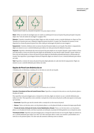 PHOTOSHOP CS3 317
                                                                                                                   Guia do Usuário




Traçados de pincel criados com uma ponta (à esquerda) e com pontas duplas (à direita)


Modo Define um modo de mesclagem para ser usado na combinação de marcas de pincel da ponta principal e da ponta
dupla. (See “Lista de modos de mesclagem” na página 320.)
Diâmetro Controla o tamanho da ponta dupla. Digite um valor em pixels, arraste o controle deslizante ou clique em Usar
Tamanho da Amostra para usar o diâmetro original da ponta do pincel. (A opção Usar Tamanho da Amostra só está
disponível se a forma da ponta do pincel tiver sido criada por amostragem de pixels em uma imagem.)
Espaçamento Controla a distância entre as marcas do pincel de ponta dupla em um traçado. Para alterar o espaçamento,
digite um número ou use o controle deslizante para indicar um valor percentual do diâmetro da ponta.
Dispersão Especifica a distribuição das marcas de pincel de ponta dupla em um traçado. Quando a opção Ambos os Eixos
está selecionada, as marcas de pincel de ponta dupla são distribuídas em uma direção radial. Quando a opção Ambos os
Eixos não está selecionada, as marcas de pincel de ponta dupla são distribuídas perpendicularmente ao demarcador do
traçado. Para especificar a porcentagem máxima de dispersão, digite um número ou use o controle deslizante para indicar
um valor.
Total Especifica o número de marcas de pincel de ponta dupla aplicadas em cada intervalo de espaçamento. Digite um
número ou use o controle deslizante para indicar um valor.


Opções de Pincel com dinâmica da cor
A dinâmica da cor determina a mudança de cor da tinta no curso de um traçado.




Traçados de pincel sem dinâmica da cor (à esquerda) e com dinâmica da cor (à direita)


Controle e Tremulação do Plano de Fundo/Primeiro Plano Especifica a variação da tinta entre as cores do primeiro plano e
do plano de fundo.

Para especificar uma porcentagem para a variação de cor da tinta, digite um número ou use o controle deslizante para
indicar um valor. Para especificar como controlar a variação de cor das marcas do pincel, escolha uma opção no menu pop-
up Controlar:
• Desativado Especifica que não há controle sobre a variação de cor das marcas de pincel.
• Atenuar Varia a cor da tinta, entre a cor do primeiro plano e a cor do plano de fundo, no número de etapas especificado.
• Pressão da Caneta, Inclinação da Caneta, Caneta Digitalizadora, Rotação Varia a cor da tinta entre a cor do primeiro
plano e a cor do plano de fundo, com base na pressão, na inclinação, na posição do botão giratório ou na rotação da caneta.
Tremulação do Matiz Especifica uma porcentagem para a variação de matiz da tinta em um traçado. Digite um número ou
use o controle deslizante para indicar um valor. Um valor mais baixo altera o matiz, mas mantém a proximidade com o
matiz da cor do primeiro plano. Um valor mais alto aumenta a diferença entre os matizes.
 