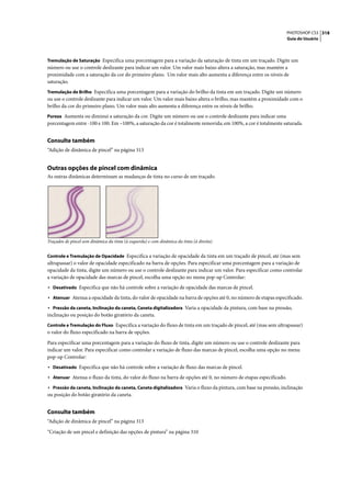 PHOTOSHOP CS3 318
                                                                                                                   Guia do Usuário



Tremulação de Saturação Especifica uma porcentagem para a variação da saturação de tinta em um traçado. Digite um
número ou use o controle deslizante para indicar um valor. Um valor mais baixo altera a saturação, mas mantém a
proximidade com a saturação da cor do primeiro plano. Um valor mais alto aumenta a diferença entre os níveis de
saturação.
Tremulação de Brilho Especifica uma porcentagem para a variação do brilho da tinta em um traçado. Digite um número
ou use o controle deslizante para indicar um valor. Um valor mais baixo altera o brilho, mas mantém a proximidade com o
brilho da cor do primeiro plano. Um valor mais alto aumenta a diferença entre os níveis de brilho.
Pureza Aumenta ou diminui a saturação da cor. Digite um número ou use o controle deslizante para indicar uma
porcentagem entre -100 e 100. Em –100%, a saturação da cor é totalmente removida; em 100%, a cor é totalmente saturada.


Consulte também
“Adição de dinâmica de pincel” na página 313


Outras opções de pincel com dinâmica
As outras dinâmicas determinam as mudanças de tinta no curso de um traçado.




Traçados de pincel sem dinâmica da tinta (à esquerda) e com dinâmica da tinta (à direita)


Controle e Tremulação de Opacidade Especifica a variação de opacidade da tinta em um traçado de pincel, até (mas sem
ultrapassar) o valor de opacidade especificado na barra de opções. Para especificar uma porcentagem para a variação de
opacidade da tinta, digite um número ou use o controle deslizante para indicar um valor. Para especificar como controlar
a variação de opacidade das marcas de pincel, escolha uma opção no menu pop-up Controlar:
• Desativado Especifica que não há controle sobre a variação de opacidade das marcas de pincel.
• Atenuar Atenua a opacidade da tinta, do valor de opacidade na barra de opções até 0, no número de etapas especificado.
• Pressão da caneta, Inclinação da caneta, Caneta digitalizadora Varia a opacidade da pintura, com base na pressão,
inclinação ou posição do botão giratório da caneta.
Controle e Tremulação do Fluxo Especifica a variação do fluxo de tinta em um traçado de pincel, até (mas sem ultrapassar)
o valor do fluxo especificado na barra de opções.

Para especificar uma porcentagem para a variação do fluxo de tinta, digite um número ou use o controle deslizante para
indicar um valor. Para especificar como controlar a variação de fluxo das marcas de pincel, escolha uma opção no menu
pop-up Controlar:
• Desativado Especifica que não há controle sobre a variação de fluxo das marcas de pincel.
• Atenuar Atenua o fluxo da tinta, do valor do fluxo na barra de opções até 0, no número de etapas especificado.
• Pressão da caneta, Inclinação da caneta, Caneta digitalizadora Varia o fluxo da pintura, com base na pressão, inclinação
ou posição do botão giratório da caneta.


Consulte também
“Adição de dinâmica de pincel” na página 313

“Criação de um pincel e definição das opções de pintura” na página 310
 