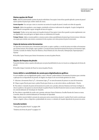 PHOTOSHOP CS3 319
                                                                                                                       Guia do Usuário




Outras opções de Pincel
Ruído Adiciona aleatoriedade a pontas de pincéis individuais. Essa opção é mais eficaz quando aplicada a pontas de pincel
suaves (pontas de pincel que contêm valores de cinza).
Arestas Aguadas Faz com que a tinta se concentre nas arestas do traçado de pincel, criando um efeito de aquarela.

Aerógrafo Aplica tons graduais a uma imagem, simulando as técnicas tradicionais do aerógrafo. A opção Aerógrafo da
paleta Pincéis corresponde à opção Aerógrafo da barra de opções.
Suavização Produz curvas mais suaves em traçados de pincel. Essa opção é mais eficaz quando se pinta rapidamente com
um digitalizador, mas pode gerar um ligeiro atraso no acabamento do traçado.
Proteger Textura Aplica o mesmo padrão e a mesma escala a todas as predefinições de pincel que tiverem textura. Selecione
essa opção para simular uma textura consistente de tela ao pintar com várias pontas de pincel texturizado.


Cópia de texturas entre ferramentas
Ao especificar uma textura para a ferramenta atual, pode-se copiar o padrão e a escala da textura em todas as ferramentas
que aceitem texturas. Por exemplo, copie o padrão e a escala da textura atual da ferramenta Pincel para as ferramentas Lápis,
Carimbo, Carimbo de Padrão, Pincel do Histórico, Pincel História da Arte, Borracha, Subexposição, Superexposição e
Esponja

❖ Escolha Copiar Textura para Outras Ferramentas no menu da paleta Pincéis.


Opções de limpeza de pincéis
É possível eliminar todas as opções alteradas para um pincel predefinido de uma vez (exceto as configurações de forma do
pincel).

❖ Escolha Limpar Controles do Pincel no menu da paleta Pincéis.


Como definir a sensibilidade da caneta para digitalizadores gráficos
Se você trabalhar com um digitalizador gráfico, como o Wacom®, poderá definir as ferramentas de pintura para controlar
a aplicação da cor dependendo da pressão, do ângulo, da rotação ou do uso do botão giratório da caneta.

1 Selecione a ferramenta Pincel       , a ferramenta Lápis      ou outra ferramenta de pintura na caixa de ferramentas.
2 Clique na guia Pincéis para trazer a paleta Pincéis para frente ou, se não estiver aberta, escolha Janela > Pincéis.
3 Para alterar o tamanho da ponta da ferramenta de acordo com a pressão, selecione Dinâmica da Forma (verifique se
clicou na palavra e não apenas na caixa de seleção) na paleta Pincéis. Escolha Pressão da Caneta no menu Controles, abaixo
do controle deslizante de Tremulação do Tamanho.
4 Para alterar a opacidade de acordo com a pressão, selecione Outras Dinâmicas. Escolha Pressão da Caneta no menu
Controles, abaixo do controle deslizante de Tremulação de Opacidade.
Nota: também é possível definir a pressão da caneta para outras características de pincel. A paleta Pincel contém controles que
variam o ângulo, o fluxo, a dispersão, a profundidade da textura e a redondez do traçado, dependendo da pressão da caneta.


Consulte também
“Visão geral da paleta Pincéis” na página 309

“Dinâmica da forma do pincel” na página 313
 