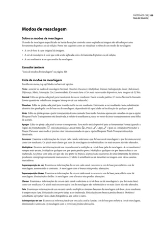 PHOTOSHOP CS3 320
                                                                                                                    Guia do Usuário




Modos de mesclagem
Sobre os modos de mesclagem
O modo de mesclagem especificado na barra de opções controla como os pixels na imagem são afetados por uma
ferramenta de pintura ou de edição. Pense nas seguintes cores ao visualizar o efeito de um modo de mesclagem:

• A cor de base é a cor original da imagem.
• A cor de mesclagem é a cor que está sendo aplicada com a ferramenta de pintura ou de edição.
• A cor resultante é a cor que resulta da mesclagem.

Consulte também
“Lista de modos de mesclagem” na página 320


Lista de modos de mesclagem
Escolha no menu pop-up Modo, na barra de opções.

Nota: somente os modos de mesclagem Normal, Dissolver, Escurecer, Multiplicar, Clarear, Subexposição linear (Adicionar),
Diferença, Matiz, Saturação, Cor, Luminosidade, Cor mais clara e Cor mais escura estão disponíveis para imagens de 32 bits.
Normal Edita ou pinta cada pixel para transformá-lo na cor resultante. Esse é o modo padrão. (O modo Normal é chamado
Limiar quando se trabalha em imagens bitmap ou de cor indexada.)
Dissolver Edita ou pinta cada pixel para transformá-lo na cor resultante. Entretanto, a cor resultante é uma substituição
aleatória dos pixels pela cor de base ou de mesclagem, dependendo da opacidade na localização de qualquer pixel.
Atrás Edita ou pinta apenas a parte transparente de uma camada. Esse modo funciona apenas em camadas em que a opção
Bloquear Pixels Transparentes está desativada, e o efeito é semelhante a pintar no verso de áreas transparentes em uma folha
de acetato.
Apagar Edita ou pinta cada pixel e torna-o transparente. Esse modo está disponível para as ferramentas Forma (quando a
região de preenchimento       está selecionada), Lata de tinta , Pincel  , Lápis    e para os comandos Preencher e
Traçar. Para usar esse modo, é preciso estar em uma camada em que a opção Bloquear Pixels Transparentes esteja
desativada.
Escurecer Examina as informações de cor em cada canal e seleciona a cor de base ou de mesclagem (a que for mais escura)
como cor resultante. Os pixels mais claros que a cor de mesclagem são substituídos e os mais escuros não são alterados.
Multiplicar Examina as informações de cor em cada canal e multiplica a cor de base pela de mesclagem. A cor resultante é
sempre mais escura. Multiplicar qualquer cor por preto produz preto. Multiplicar qualquer cor por branco deixa a cor
inalterada. Ao pintar com uma cor que não seja preto ou branco, as pinceladas sucessivas de uma ferramenta de pintura
produzem cores progressivamente mais escuras. O efeito é semelhante ao de desenhar na imagem com várias canetas
marcadoras.
Superexposição de cor Examina as informações de cor em cada canal e escurece a cor de base para refletir a cor de
mesclagem, aumentando o contraste. A mesclagem com o branco não produz alterações.
Superexposição Linear Examina as informações de cor em cada canal e escurece a cor de base para refletir a cor de
mesclagem, diminuindo o brilho. A mesclagem com o branco não produz alterações.
Clarear Examina as informações de cor em cada canal e seleciona a cor de base ou de mesclagem (a que for mais clara)
como cor resultante. Os pixels mais escuros que a cor de mesclagem são substituídos e os mais claros não são alterados.
Tela Examina as informações de cor em cada canal e multiplica o inverso das cores de mesclagem e de base. A cor resultante
é sempre mais clara. Reticulado com preto deixa a cor inalterada. Reticulado com branco produz branco. O efeito é
semelhante a projetar vários slides fotográficos, um sobre o outro.
Subexposição de cor Examina as informações de cor em cada canal e clareia a cor de base para refletir a cor de mesclagem,
diminuindo o contraste. A mesclagem com o preto não produz alterações.
 