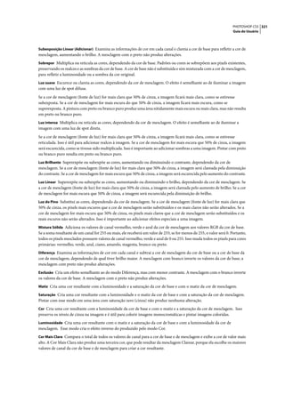 PHOTOSHOP CS3 321
                                                                                                                      Guia do Usuário



Subexposição Linear (Adicionar) Examina as informações de cor em cada canal e clareia a cor de base para refletir a cor de
mesclagem, aumentando o brilho. A mesclagem com o preto não produz alterações.
Sobrepor Multiplica ou reticula as cores, dependendo da cor de base. Padrões ou cores se sobrepõem aos pixels existentes,
preservando os realces e as sombras da cor de base. A cor de base não é substituída e sim misturada com a cor de mesclagem,
para refletir a luminosidade ou a sombra da cor original.
Luz suave Escurece ou clareia as cores, dependendo da cor de mesclagem. O efeito é semelhante ao de iluminar a imagem
com uma luz de spot difusa.

Se a cor de mesclagem (fonte de luz) for mais clara que 50% de cinza, a imagem ficará mais clara, como se estivesse
subexposta. Se a cor de mesclagem for mais escura do que 50% de cinza, a imagem ficará mais escura, como se
superexposta. A pintura com preto ou branco puro produz uma área nitidamente mais escura ou mais clara, mas não resulta
em preto ou branco puro.
Luz intensa Multiplica ou reticula as cores, dependendo da cor de mesclagem. O efeito é semelhante ao de iluminar a
imagem com uma luz de spot direta.

Se a cor de mesclagem (fonte de luz) for mais clara que 50% de cinza, a imagem ficará mais clara, como se estivesse
reticulada. Isso é útil para adicionar realces à imagem. Se a cor de mesclagem for mais escura que 50% de cinza, a imagem
será escurecida, como se tivesse sido multiplicada. Isso é importante ao adicionar sombras a uma imagem. Pintar com preto
ou branco puro resulta em preto ou branco puro.
Luz Brilhante Superexpõe ou subexpõe as cores, aumentando ou diminuindo o contraste, dependendo da cor de
mesclagem. Se a cor de mesclagem (fonte de luz) for mais clara que 50% de cinza, a imagem será clareada pela diminuição
do contraste. Se a cor de mesclagem for mais escura que 50% de cinza, a imagem será escurecida pelo aumento do contraste.
Luz Linear Superexpõe ou subexpõe as cores, aumentando ou diminuindo o brilho, dependendo da cor de mesclagem. Se
a cor de mesclagem (fonte de luz) for mais clara que 50% de cinza, a imagem será clareada pelo aumento de brilho. Se a cor
de mesclagem for mais escura que 50% de cinza, a imagem será escurecida pela diminuição de brilho.
Luz do Pino Substitui as cores, dependendo da cor de mesclagem. Se a cor de mesclagem (fonte de luz) for mais clara que
50% de cinza, os pixels mais escuros que a cor de mesclagem serão substituídos e os mais claros não serão alterados. Se a
cor de mesclagem for mais escura que 50% de cinza, os pixels mais claros que a cor de mesclagem serão substituídos e os
mais escuros não serão alterados. Isso é importante ao adicionar efeitos especiais a uma imagem.
Mistura Sólida Adiciona os valores de canal vermelho, verde e azul da cor de mesclagem aos valores RGB da cor de base.
Se a soma resultante de um canal for 255 ou mais, ele receberá um valor de 255; se for menos de 255, o valor será 0. Portanto,
todos os pixels mesclados possuem valores de canal vermelho, verde e azul de 0 ou 255. Isso muda todos os pixels para cores
primárias: vermelho, verde, azul, ciano, amarelo, magenta, branco ou preto.
Diferença Examina as informações de cor em cada canal e subtrai a cor de mesclagem da cor de base ou a cor de base da
cor de mesclagem, dependendo de qual tiver brilho maior. A mesclagem com branco inverte os valores da cor de base; a
mesclagem com preto não produz alterações.
Exclusão Cria um efeito semelhante ao do modo Diferença, mas com menor contraste. A mesclagem com o branco inverte
os valores da cor de base. A mesclagem com o preto não produz alterações.
Matiz Cria uma cor resultante com a luminosidade e a saturação da cor de base e com o matiz da cor de mesclagem.

Saturação Cria uma cor resultante com a luminosidade e o matiz da cor de base e com a saturação da cor de mesclagem.
Pintar com esse modo em uma área com saturação zero (cinza) não produz nenhuma alteração.
Cor Cria uma cor resultante com a luminosidade da cor de base e com o matiz e a saturação da cor de mesclagem. Isso
preserva os níveis de cinza na imagem e é útil para colorir imagens monocromáticas e pintar imagens coloridas.
Luminosidade Cria uma cor resultante com o matiz e a saturação da cor de base e com a luminosidade da cor de
mesclagem. Esse modo cria o efeito inverso do produzido pelo modo Cor.
Cor Mais Clara Compara o total de todos os valores de canal para a cor de base e de mesclagem e exibe a cor de valor mais
alto. A Cor Mais Clara não produz uma terceira cor, que pode resultar da mesclagem Clarear, porque ela escolhe os maiores
valores de canal da cor de base e de mesclagem para criar a cor resultante.
 