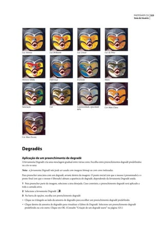 PHOTOSHOP CS3 323
                                                                                                              Guia do Usuário




Luz intensa                Luz Brilhante              Luz Linear                 Luz do Pino




Mistura Sólida             Diferença                  Exclusão                   Matiz




Saturação                  Cor                        Luminosidade, opacidade    Cor Mais Clara
                                                      80%




Cor Mais Escura




Degradês
Aplicação de um preenchimento de degradê
A ferramenta Degradê cria uma mesclagem gradual entre várias cores. Escolha entre preenchimentos degradê predefinidos
ou crie os seus.

Nota: a ferramenta Degradê não pode ser usada com imagens bitmap ou com cores indexadas.

Para preencher uma área com um degradê, arraste dentro da imagem. O ponto inicial (em que o mouse é pressionado) e o
ponto final (em que o mouse é liberado) afetam a aparência do degradê, dependendo da ferramenta Degradê usada.

1 Para preencher parte da imagem, selecione a área desejada. Caso contrário, o preenchimento degradê será aplicado a
toda a camada ativa.
2 Selecione a ferramenta Degradê       .
3 Na barra de opções, escolha um preenchimento degradê:
• Clique no triângulo ao lado da amostra de degradês para escolher um preenchimento degradê predefinido.
• Clique dentro da amostra de degradês para visualizar o Editor de Degradê. Selecione um preenchimento degradê
  predefinido ou crie outro. Clique em OK. (Consulte “Criação de um degradê suave” na página 325.)
 