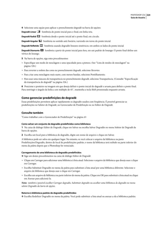 PHOTOSHOP CS3 324
                                                                                                                    Guia do Usuário




4 Selecione uma opção para aplicar o preenchimento degradê na barra de opções:
Degradê Linear        Sombreia do ponto inicial para o final, em linha reta.
Degradê Radial        Sombreia desde o ponto inicial até o ponto final, em círculo.
Degradê Angular        Sombreia no sentido anti-horário, varrendo em torno do ponto inicial.
Degradê Refletido       Sombreia usando degradês lineares simétricos, em ambos os lados do ponto inicial.
Degradê Diamante         Sombreia a partir do ponto inicial para fora, em um padrão de losango. O ponto final define um
vértice do losango.

5 Na barra de opções, siga estes procedimentos:
• Especifique um modo de mesclagem e uma opacidade para a pintura. (See “Lista de modos de mesclagem” na
  página 320.)
• Para reverter a ordem das cores no preenchimento degradê, selecione Reverter.
• Para criar uma mesclagem mais suave, com menos bandas, selecione Pontilhamento.
• Para usar uma máscara de transparência no preenchimento degradê, selecione Transparência. (Consulte “Especificação
  da transparência do degradê” na página 326.)
6 Posicione o ponteiro na imagem em que deseja definir o ponto inicial do degradê e arraste para definir o ponto final.
Para restringir o ângulo da linha a um múltiplo de 45˚, mantenha a tecla Shift pressionada enquanto arrasta.


Como gerenciar predefinições de degradê
Essas predefinições permitem aplicar rapidamente os degradês usados com freqüência. É possível gerenciar as
predefinições no Seletor de Degradê, no Gerenciador de Predefinição ou no Editor de Degradê.


Consulte também
“Como trabalhar com o Gerenciador de Predefinição” na página 43

Como salvar um conjunto de degradês predefinidos como biblioteca
1 Na caixa de diálogo Editor de Degradê, clique em Salvar ou escolha Salvar Degradês no menu Seletor de Degradê da
barra de opções.
2 Escolha um local para a biblioteca de degradês, digite um nome de arquivo e clique em Salvar.
A biblioteca pode ser salva em qualquer lugar. No entanto, se você colocar o arquivo da biblioteca na pasta
Predefinições/Degradês, dentro do local de predefinições padrão, o nome da biblioteca será exibido na parte inferior do
menu da paleta depois que o Photoshop for reiniciado.

Carregamento de uma biblioteca de degradês predefinidos
❖ Siga um destes procedimentos na caixa de diálogo Editor de Degradê:
• Clique em Carregar para adicionar uma biblioteca à lista atual. Selecione o arquivo da biblioteca que deseja usar e clique
  em Carregar.
• Escolha Substituir Degradês no menu da paleta para substituir a lista atual por uma biblioteca diferente. Selecione o
  arquivo da biblioteca que deseja usar e clique em Carregar.
• Escolha um arquivo de biblioteca na parte inferior do menu da paleta. Clique em OK para substituir a lista atual ou clique
  em Anexar para adicioná-la.
Nota: também é possível escolher Carregar degradês, Substituir degradês ou escolher uma biblioteca de degradês no menu
seletor Degradês da barra de opções.

Retorno à biblioteca padrão de degradês predefinidos
❖ Escolha Redefinir Degradês no menu da paleta. Você pode substituir a lista atual ou anexar a ela a biblioteca padrão.
 