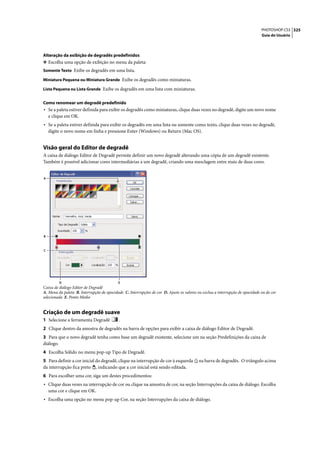 PHOTOSHOP CS3 325
                                                                                                                               Guia do Usuário




Alteração da exibição de degradês predefinidos
❖ Escolha uma opção de exibição no menu da paleta:
Somente Texto Exibe os degradês em uma lista.

Miniatura Pequena ou Miniatura Grande Exibe os degradês como miniaturas.

Lista Pequena ou Lista Grande Exibe os degradês em uma lista com miniaturas.


Como renomear um degradê predefinido
• Se a paleta estiver definida para exibir os degradês como miniaturas, clique duas vezes no degradê, digite um novo nome
    e clique em OK.
• Se a paleta estiver definida para exibir os degradês em uma lista ou somente como texto, clique duas vezes no degradê,
    digite o novo nome em linha e pressione Enter (Windows) ou Return (Mac OS).


Visão geral do Editor de degradê
A caixa de diálogo Editor de Degradê permite definir um novo degradê alterando uma cópia de um degradê existente.
Também é possível adicionar cores intermediárias a um degradê, criando uma mesclagem entre mais de duas cores.


A




B



C




         D                                 E
Caixa de diálogo Editor de Degradê
A. Menu da paleta B. Interrupção de opacidade C. Interrupções de cor D. Ajuste os valores ou exclua a interrupção de opacidade ou de cor
selecionada E. Ponto Médio


Criação de um degradê suave
1 Selecione a ferramenta Degradê            .
2 Clique dentro da amostra de degradês na barra de opções para exibir a caixa de diálogo Editor de Degradê.
3 Para que o novo degradê tenha como base um degradê existente, selecione um na seção Predefinições da caixa de
diálogo.
4 Escolha Sólido no menu pop-up Tipo de Degradê.
5 Para definir a cor inicial do degradê, clique na interrupção de cor à esquerda          na barra de degradês. O triângulo acima
da interrupção fica preto , indicando que a cor inicial está sendo editada.
6 Para escolher uma cor, siga um destes procedimentos:
• Clique duas vezes na interrupção de cor ou clique na amostra de cor, na seção Interrupções da caixa de diálogo. Escolha
    uma cor e clique em OK.
• Escolha uma opção no menu pop-up Cor, na seção Interrupções da caixa de diálogo.
 