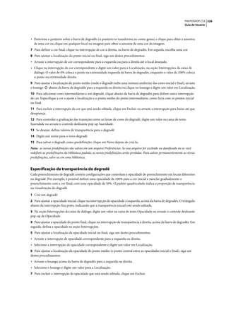 PHOTOSHOP CS3 326
                                                                                                                    Guia do Usuário




• Posicione o ponteiro sobre a barra de degradês (o ponteiro se transforma no conta-gotas) e clique para obter a amostra
  de uma cor ou clique em qualquer local na imagem para obter a amostra de uma cor da imagem.
7 Para definir a cor final, clique na interrupção de cor à direita, na barra de degradês. Em seguida, escolha uma cor.
8 Para ajustar a localização do ponto inicial ou final, siga um destes procedimentos:
• Arraste a interrupção de cor correspondente para a esquerda ou para a direita até o local desejado.
• Clique na interrupção de cor correspondente e digite um valor para a Localização, na seção Interrupções da caixa de
  diálogo. O valor de 0% coloca o ponto na extremidade esquerda da barra de degradês, enquanto o valor de 100% coloca
  o ponto na extremidade direita.
9 Para ajustar a localização do ponto médio (onde o degradê exibe uma mistura uniforme das cores inicial e final), arraste
o losango    abaixo da barra de degradês para a esquerda ou direita ou clique no losango e digite um valor em Localização.
10 Para adicionar cores intermediárias a um degradê, clique abaixo da barra de degradês para definir outra interrupção
de cor. Especifique a cor e ajuste a localização e o ponto médio do ponto intermediário, como faria com os pontos inicial
ou final.
11 Para excluir a interrupção da cor que está sendo editada, clique em Excluir ou arraste a interrupção para baixo até que
desapareça.
12 Para controlar a graduação das transições entre as faixas de cores do degradê, digite um valor na caixa de texto
Suavidade ou arraste o controle deslizante pop-up Suavidade.
13 Se desejar, defina valores de transparência para o degradê.
14 Digite um nome para o novo degradê.
15 Para salvar o degradê como predefinição, clique em Novo depois de criá-lo.
Nota: as novas predefinições são salvas em um arquivo Preferências. Se esse arquivo for excluído ou danificado ou se você
redefinir as predefinições da biblioteca padrão, as novas predefinições serão perdidas. Para salvar permanentemente as novas
predefinições, salve-as em uma biblioteca.


Especificação da transparência do degradê
Cada preenchimento de degradê contém configurações que controlam a opacidade do preenchimento em locais diferentes
no degradê. Por exemplo, é possível definir uma opacidade de 100% para a cor inicial e mesclar gradualmente o
preenchimento com a cor final, com uma opacidade de 50%. O padrão quadriculado indica a proporção de transparência
na visualização do degradê.

1 Crie um degradê.
2 Para ajustar a opacidade inicial, clique na interrupção de opacidade à esquerda, acima da barra de degradês. O triângulo
abaixo da interrupção fica preto, indicando que a transparência inicial está sendo editada.
3 Na seção Interrupções da caixa de diálogo, digite um valor na caixa de texto Opacidade ou arraste o controle deslizante
pop-up de Opacidade.
4 Para ajustar a opacidade do ponto final, clique na interrupção de transparência à direita, acima da barra de degradês. Em
seguida, defina a opacidade na seção Interrupções.
5 Para ajustar a localização da opacidade inicial ou final, siga um destes procedimentos:
• Arraste a interrupção de opacidade correspondente para a esquerda ou direita.
• Selecione a interrupção de opacidade correspondente e digite um valor em Localização.
6 Para ajustar a localização da opacidade do ponto médio (o ponto central entre as opacidades inicial e final), siga um
destes procedimentos:
• Arraste o losango acima da barra de degradês para a esquerda ou direita.
• Selecione o losango e digite um valor para a Localização.
7 Para excluir a interrupção de opacidade que está sendo editada, clique em Excluir.
 