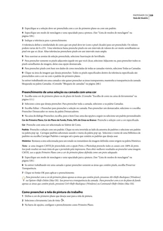 PHOTOSHOP CS3 328
                                                                                                                   Guia do Usuário




3 Especifique se a seleção deve ser preenchida com a cor do primeiro plano ou com um padrão.
4 Especifique um modo de mesclagem e uma opacidade para a pintura. (See “Lista de modos de mesclagem” na
página 320.)
5 Indique a tolerância para o preenchimento.
A tolerância define a similaridade de cores que um pixel deve ter (com o pixel clicado) para ser preenchido. Os valores
podem variar de 0 a 255. Uma tolerância baixa preenche pixels em um intervalo de valores de cor muito semelhantes ao
pixel em que se clicar. Altas tolerâncias preenchem pixels em um intervalo mais amplo.

6 Para suavizar as arestas da seleção preenchida, selecione Suavização de Serrilhado.
7 Para preencher somente os pixels adjacentes àquele em que você clicar, selecione Adjacente ou, para preencher todos os
pixels semelhantes da imagem, deixe essa opção desmarcada.
8 Para preencher pixels com base nos dados de cores mescladas de todas as camadas visíveis, selecione Todas as Camadas.
9 Clique na área da imagem que deseja preencher. Todos os pixels especificados dentro da tolerância especificada são
preenchidos com a cor ou com o padrão do primeiro plano.
Se estiver trabalhando em uma camada e não quiser preencher as áreas transparentes, mantenha a transparência da camada
bloqueada na paleta Camadas. (Consulte “Bloqueio de camadas” na página 268.)


Preenchimento de uma seleção ou camada com uma cor
1 Escolha uma cor de primeiro plano ou de plano de fundo. (Consulte “Escolha de cores na caixa de ferramentas” na
página 111.)
2 Selecione a área que deseja preencher. Para preencher toda a camada, selecione-a na paleta Camadas.
3 Escolha Editar > Preencher para preencher a seleção ou camada. Para preencher um demarcador, selecione-o e escolha
Preencher Demarcador no menu da paleta Demarcadores.
4 Na caixa de diálogo Preencher, escolha, para o item Usar, uma das opções a seguir ou selecione um padrão personalizado:
Cor do Primeiro Plano, Cor do Plano de Fundo, Preto, 50% de Cinza ou Branco Preenche a seleção com a cor especificada.

Cor Preenche com uma cor selecionada no Seletor de Cores.

Padrão Preenche a seleção com um padrão. Clique na seta invertida ao lado da amostra de padrões e selecione um padrão
na paleta pop-up. Carregue padrões adicionais usando o menu da paleta pop-up. Selecione o nome de uma biblioteca de
padrões ou escolha Carregar Padrões e navegue até a pasta que contém os padrões que deseja usar.
Histórico Restaura a área selecionada para um estado ou instantâneo da imagem definida como origem na paleta Histórico.

Nota: se uma imagem CMYK for preenchida com a opção Preto, o Photoshop preenche todos os canais com 100% de preto.
Isso pode resultar em mais tinta do que o permitido pela impressora. Para obter melhores resultados ao preencher uma imagem
CMYK, use a opção Primeiro Plano com a cor do primeiro plano definida como um preto adequado.

5 Especifique um modo de mesclagem e uma opacidade para a pintura. (See “Lista de modos de mesclagem” na
página 320.)
6 Se estiver trabalhando em uma camada e quiser preencher somente as áreas que contêm pixels, escolha Preservar
Transparência.
7 Clique no botão OK para aplicar o preenchimento.
   Para preencher com a cor do primeiro plano apenas as áreas que contêm pixels, pressione Alt+Shift+Backspace (Windows)
   ou Option+Shift+Delete (Mac OS). Isso preserva a transparência da camada. Para preencher com a cor do plano de fundo
apenas as áreas que contêm pixels, pressione Ctrl+Shift+Backspace (Windows) ou Command+Shift+Delete (Mac OS).


Como preencher a tela de pintura do trabalho
1 Defina a cor do primeiro plano que deseja usar para a tela de pintura.
2 Selecione a ferramenta Lata de tinta     .
3 Na barra de opções, configure o preenchimento como Primeiro Plano.
 