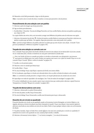 PHOTOSHOP CS3 329
                                                                                                                   Guia do Usuário




4 Mantenha a tecla Shift pressionada e clique na tela de pintura.
Nota: é necessário estar no modo tela cheia e visualizar os menus para preencher a tela de pintura.


Preenchimento de uma seleção com um padrão
1 Selecione a parte da imagem que deseja preencher.
2 Siga um destes procedimentos:
• Escolha Editar > Preencher. Na caixa de diálogo Preencher, em Usar, escolha Padrão, selecione um padrão na paleta pop-
  up e clique em OK.
Se a opção Padrão não estiver ativa, será necessário carregar uma biblioteca de padrões antes de selecionar essa opção.

• Selecione a ferramenta Lata de tinta . Na barra de opções, escolha Padrão no menu pop-up Preencher e selecione um
  padrão na paleta pop-up Padrão. Em seguida, clique para preencher a área selecionada com o padrão.
Nota: é possível carregar bibliotecas de padrões adicionais na paleta pop-up antes de fazer uma seleção. (Consulte “Como
gerenciar predefinições e bibliotecas de padrões” na página 330.)


Traçado de uma seleção ou camada com cor
Use o comando Traçar para pintar uma borda colorida em torno de uma seleção, de um demarcador ou de uma camada.
Ao ser criada desse jeito, a borda se transforma em uma parte rasterizada da camada atual.

   Para criar bordas de forma ou camadas que podem ser ativadas ou desativadas com sobreposições e que possuem
   suavização de serrilhado para criar cantos e bordas com esquinas mais suaves, use o efeito de camada Traçar em vez do
comando Traçar. Consulte “Efeitos e estilos de camadas” na página 276.

1 Escolha a cor do primeiro plano.
2 Selecione a área ou camada que deseja traçar.
3 Escolha Editar > Traçar.
4 Na caixa de diálogo Traçar, especifique a espessura da borda com arestas sólidas.
5 Em Localização, especifique se a borda será colocada dentro, fora ou sobre os limites da seleção ou da camada.
Nota: se o conteúdo da camada preencher a imagem inteira, um traçado aplicado fora da camada não será visível.

6 Especifique um modo de opacidade e de mesclagem. (See “Lista de modos de mesclagem” na página 320.)
7 Se estiver trabalhando em uma camada e quiser traçar somente áreas que contêm pixels, selecione a opção Preservar
Transparência. (Consulte “Bloqueio de camadas” na página 268.)


Traçado de demarcadores com cores
1 Selecione o demarcador na paleta Demarcadores.
2 No menu da paleta, escolha Traçar Demarcador.
3 Na caixa de diálogo Traçar Demarcador, escolha uma ferramenta para traçar o demarcador.


Desenho de um círculo ou quadrado
É possível desenhar um círculo ou um quadrado usando as ferramentas Letreiro Retangular ou Letreiro Elíptico e, em
seguida, adicionar ao letreiro da seleção uma linha (chamada de traçado). Traçar uma seleção é uma maneira rápida de
adicionar uma borda ou uma moldura em torno de um objeto. Pode-se traçar qualquer seleção criada com as ferramentas
de seleção.

1 Na paleta Camadas, clique no botão Nova camada    para criar uma nova camada para o círculo ou o quadrado. O
isolamento do círculo ou do quadrado em uma camada própria facilita o trabalho.
2 Selecione a ferramenta Letreiro elíptico      ou Letreiro retangular     na caixa de ferramentas.
 