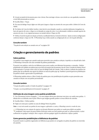 PHOTOSHOP CS3 330
                                                                                                                  Guia do Usuário




3 Arraste na janela do documento para criar a forma. Para restringir a forma a um círculo ou a um quadrado, mantenha
a tecla Shift pressionada ao arrastar.
4 Escolha Editar > Traçar.
5 Na caixa de diálogo Traçar, digite um valor para Largura e clique na amostra de cores para exibir o Seletor de Cores da
Adobe.
6 No Seletor de Cores da Adobe, localize o intervalo de cores desejado, usando os controles deslizantes triangulares na
barra de espectro de cores, e clique na cor desejada no campo de cores. A cor selecionada é exibida na metade superior da
amostra de cores. A cor original permanece na metade inferior. Clique em OK.
7 Defina o local do traçado em relação ao letreiro, escolhendo Interno, Central ou Externo. Ajuste as outras configurações
conforme desejar e clique em OK. O Photoshop traça a linha usando as configurações de cor e de traçado definidas.


Consulte também
“Traçado de uma seleção ou camada com cor” na página 329




Criação e gerenciamento de padrões
Sobre padrões
Um padrão é uma imagem que, quando usada para preencher uma camada ou seleção, é repetida, ou colocada lado a lado.
O Photoshop é fornecido com uma variedade de padrões predefinidos.

É possível criar padrões e salvá-los em bibliotecas para serem usados com diferentes ferramentas e comandos. Padrões
predefinidos são exibidos nas paletas pop-up na barra de opções das ferramentas Lata de Tinta, Carimbo de Padrão, Pincel
de Recuperação e Correção, assim como na caixa de diálogo Estilo de Camada. Pode-se alterar a exibição dos padrões nas
paletas pop-up escolhendo uma opção de exibição no menu da paleta pop-up. Também é possível gerenciar predefinições
de padrões usando o gerenciador de predefinição.

O Photoshop também oferece o filtro Criador de padrões para criar predefinições de padrões ou para preencher uma
camada ou seleção com um padrão personalizado.


Consulte também
“Criação de padrão usando o Criador de padrões” na página 331

“Criação e uso de predefinições de ferramenta” na página 29


Definição de uma imagem como padrão predefinido
1 Use a ferramenta Letreiro retangular     em uma imagem aberta para selecionar uma área a ser usada como padrão. A
difusão deve ser definida como 0 pixel. Observe que imagens grandes podem se tornar difíceis de controlar.
2 Escolha Editar > Definir padrão.
3 Digite um nome para o padrão na caixa de diálogo Nome do padrão.
Nota: se você está usando um padrão de uma imagem e aplicando-o a outra, o Photoshop converte o modo de cores.

   O Photoshop traz um conjunto de arquivos em formato Illustrator que podem ser usados para definir um padrão
   predifinido. Cada arquivo da pasta Padrões PostScript contém um único padrão que pode ser redimensionado e receber
acabamento em qualquer resolução. Abra o arquivo, selecione qualquer opção de acabamento e defina o padrão.


Como gerenciar predefinições e bibliotecas de padrões
É possível manter os padrões organizados em bibliotecas que podem ser carregadas em paletas de padrões ou removidas
do caminho.
 
