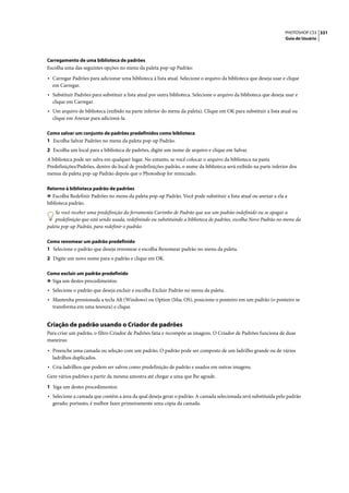 PHOTOSHOP CS3 331
                                                                                                                     Guia do Usuário




Carregamento de uma biblioteca de padrões
Escolha uma das seguintes opções no menu da paleta pop-up Padrão:

• Carregar Padrões para adicionar uma biblioteca à lista atual. Selecione o arquivo da biblioteca que deseja usar e clique
  em Carregar.
• Substituir Padrões para substituir a lista atual por outra biblioteca. Selecione o arquivo da biblioteca que deseja usar e
  clique em Carregar.
• Um arquivo de biblioteca (exibido na parte inferior do menu da paleta). Clique em OK para substituir a lista atual ou
  clique em Anexar para adicioná-la.

Como salvar um conjunto de padrões predefinidos como biblioteca
1 Escolha Salvar Padrões no menu da paleta pop-up Padrão.
2 Escolha um local para a biblioteca de padrões, digite um nome de arquivo e clique em Salvar.
A biblioteca pode ser salva em qualquer lugar. No entanto, se você colocar o arquivo da biblioteca na pasta
Predefinições/Padrões, dentro do local de predefinições padrão, o nome da biblioteca será exibido na parte inferior dos
menus da paleta pop-up Padrão depois que o Photoshop for reiniciado.

Retorno à biblioteca padrão de padrões
❖ Escolha Redefinir Padrões no menu da paleta pop-up Padrão. Você pode substituir a lista atual ou anexar a ela a
biblioteca padrão.
    Se você receber uma predefinição da ferramenta Carimbo de Padrão que use um padrão indefinido ou se apagar a
    predefinição que está sendo usada, redefinindo ou substituindo a biblioteca de padrões, escolha Novo Padrão no menu da
paleta pop-up Padrão, para redefinir o padrão.

Como renomear um padrão predefinido
1 Selecione o padrão que deseja renomear e escolha Renomear padrão no menu da paleta.
2 Digite um novo nome para o padrão e clique em OK.

Como excluir um padrão predefinido
❖ Siga um destes procedimentos:
• Selecione o padrão que deseja excluir e escolha Excluir Padrão no menu da paleta.
• Mantenha pressionada a tecla Alt (Windows) ou Option (Mac OS), posicione o ponteiro em um padrão (o ponteiro se
  transforma em uma tesoura) e clique.


Criação de padrão usando o Criador de padrões
Para criar um padrão, o filtro Criador de Padrões fatia e recompõe as imagens. O Criador de Padrões funciona de duas
maneiras:

• Preenche uma camada ou seleção com um padrão. O padrão pode ser composto de um ladrilho grande ou de vários
  ladrilhos duplicados.
• Cria ladrilhos que podem ser salvos como predefinição de padrão e usados em outras imagens.
Gere vários padrões a partir da mesma amostra até chegar a uma que lhe agrade.

1 Siga um destes procedimentos:
• Selecione a camada que contém a área da qual deseja gerar o padrão. A camada selecionada será substituída pelo padrão
  gerado; portanto, é melhor fazer primeiramente uma cópia da camada.
 