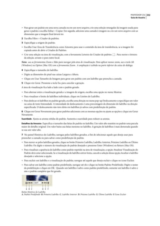 PHOTOSHOP CS3 332
                                                                                                                           Guia do Usuário




• Para gerar um padrão em uma nova camada ou em um novo arquivo, crie uma seleção retangular da imagem usada para
  gerar o padrão e escolha Editar > Copiar. Em seguida, adicione uma camada à imagem ou crie um novo arquivo com as
  dimensões que a imagem final deverá ter.
2 Escolha Filtro > Criador de padrões.
3 Especifique a origem do padrão.
• Escolha Usar Área de Transferência como Amostra para usar o conteúdo da área de transferência, se a imagem foi
  copiada antes de abrir o Criador de Padrões.
• Crie uma seleção na área de visualização, com a ferramenta Letreiro do Criador de padrões                . Para mover o letreiro
  da seleção, arraste-o para outro local.
Nota: use as ferramentas Zoom e Mão para navegar pela área de visualização. Para aplicar menos zoom, use a tecla Alt
(Windows) ou Option (Mac OS) com a ferramenta Zoom. A ampliação é exibida na parte inferior da caixa de diálogo.

4 Especifique o tamanho do ladrilho.
• Digite as dimensões do pixel nas caixas Largura e Altura.
• Clique em Usar Tamanho da Imagem para gerar um padrão com um ladrilho que preencha a camada.
5 Clique em Gerar. Pressione a tecla Esc para cancelar a geração.
A área de visualização fica lado a lado com o padrão gerado.
• Para alternar entre a visualização gerada e a imagem de origem, escolha uma opção no menu Mostrar.
• Para visualizar o limite de ladrilhos individuais, clique em Limites do Ladrilho.
• Para deslocar os ladrilhos no padrão gerado, escolha uma direção no menu pop-up Deslocamento e especifique um valor
  na caixa de texto Intensidade. A intensidade de deslocamento é uma porcentagem da dimensão do ladrilho na direção
  especificada. O deslocamento não tem efeito em ladrilhos já salvos com predefinição de padrão.
6 Clique em Gerar Novamente para gerar padrões adicionais com as mesmas opções ou ajuste as opções e clique em Gerar
Novamente.
Suavidade Ajusta as arestas nítidas do padrão. Aumenta a suavidade para reduzir as arestas.

Detalhes da Amostra Especifica o tamanho das fatias do padrão no ladrilho. Um valor alto mantém no padrão uma parcela
maior do detalhe original. Um valor baixo usa fatias menores no ladrilho. A geração de ladrilhos é mais demorada quando
se usa um valor alto.

7 No painel Histórico do Ladrilho, navegue pelos ladrilhos gerados, a fim de selecionar aquele que deseja usar para
preencher a camada ou para salvar como predefinição de padrão.
• Para mover-se pelos ladrilhos gerados, clique no botão Primeiro Ladrilho, Ladrilho Anterior, Próximo Ladrilho ou Último
  Ladrilho. Ou digite o número da visualização do padrão desejado e pressione Enter (Windows) ou Return (Mac OS).
• Para visualizar a aparência do ladrilho como padrão repetido na área de visualização, a opção Atualizar Visualização do
  Padrão deve estar selecionada. Se a visualização do ladrilho estiver lenta, cancele a seleção dessa opção, localize o ladrilho
  desejado e selecione a opção.
• Para excluir um ladrilho e a visualização do padrão, navegue até aquele que deseja excluir e clique no ícone Excluir.
• Para salvar um ladrilho como padrão predefinido, navegue até ele e clique no botão Padrão Predefinido. Digite o nome
  da predefinição e clique em OK. Quando um ladrilho é salvo como padrão predefinido, somente um ladrilho é salvo e
  não o padrão completo que foi gerado.




    A   B   C          D   E   F
Botões Histórico do Ladrilho
A. Padrão Predefinido B. Primeiro Ladrilho C. Ladrilho Anterior D. Próximo Ladrilho E. Último Ladrilho F. Ícone Excluir
 