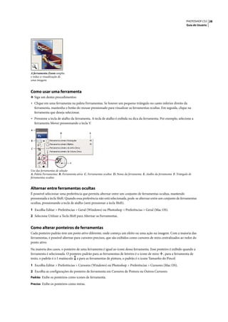 PHOTOSHOP CS3 28
                                                                                                                          Guia do Usuário




A ferramenta Zoom amplia
e reduz a visualização de
uma imagem.


Como usar uma ferramenta
❖ Siga um destes procedimentos:
• Clique em uma ferramenta na paleta Ferramentas. Se houver um pequeno triângulo no canto inferior direito da
    ferramenta, mantenha o botão do mouse pressionado para visualizar as ferramentas ocultas. Em seguida, clique na
    ferramenta que deseja selecionar.
• Pressione a tecla de atalho da ferramenta. A tecla de atalho é exibida na dica da ferramenta. Por exemplo, selecione a
    ferramenta Mover pressionando a tecla V.

A
                       D                      E


B


C




                              F


Uso das ferramentas de seleção
A. Paleta Ferramentas B. Ferramenta ativa C. Ferramentas ocultas D. Nome da ferramenta E. Atalho da ferramenta F. Triângulo de
ferramentas ocultas


Alternar entre ferramentas ocultas
É possível selecionar uma preferência que permita alternar entre um conjunto de ferramentas ocultas, mantendo
pressionada a tecla Shift. Quando essa preferência não está selecionada, pode-se alternar entre um conjunto de ferramentas
ocultas, pressionando a tecla de atalho (sem pressionar a tecla Shift).

1 Escolha Editar > Preferências > Geral (Windows) ou Photoshop > Preferências > Geral (Mac OS).
2 Selecione Utilizar a Tecla Shift para Alternar as Ferramentas.


Como alterar ponteiros de ferramentas
Cada ponteiro padrão tem um ponto ativo diferente, onde começa um efeito ou uma ação na imagem. Com a maioria das
ferramentas, é possível alternar para cursores precisos, que são exibidos como cursores de mira centralizados ao redor do
ponto ativo.

Na maioria dos casos, o ponteiro de uma ferramenta é igual ao ícone dessa ferramenta. Esse ponteiro é exibido quando a
ferramenta é selecionada. O ponteiro padrão para as ferramentas de letreiro é o ícone de mira , para a ferramenta de
texto, o padrão é o I maiúsculo e para as ferramentas de pintura, o padrão é o ícone Tamanho do Pincel.

1 Escolha Editar > Preferências > Cursores (Windows) ou Photoshop > Preferências > Cursores (Mac OS).
2 Escolha as configurações do ponteiro de ferramenta em Cursores de Pintura ou Outros Cursores:
Padrão Exibe os ponteiros como ícones de ferramenta.

Preciso Exibe os ponteiros como miras.
 