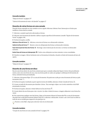 PHOTOSHOP CS3 336
                                                                                                                     Guia do Usuário




Consulte também
“Edição de formas” na página 337

“Galeria de ferramentas de texto e de desenho” na página 27


Desenho de várias formas em uma camada
Desenhe formas separadas em uma camada ou use as opções Adicionar, Subtrair, Fazer Intersecção ou Excluir para
modificar a forma atual na camada.

1 Selecione a camada à qual serão adicionadas as formas.
2 Selecione uma ferramenta de desenho e defina as opções específicas da ferramenta (consulte “Opções da ferramenta
Forma” na página 338).
3 Na barra de opções, escolha:
Adicionar à Área da Forma      Adiciona a nova área às formas ou ao demarcador existentes.
Subtrair da Área da Forma       Remove a área em sobreposição das formas ou demarcador existentes.
Fazer Intersecção das Áreas das Formas       Restringe a área à intersecção da nova área e as formas ou demarcador
existentes.
Excluir Áreas de Formas em Sobreposição        Exclui a área sobreposta nas áreas existentes e novas consolidadas.

4 Desenhe na imagem. Alterne facilmente entre as ferramentas de desenho, clicando no botão da ferramenta da barra de
opções.


Consulte também
“Edição de formas” na página 337


Desenho de uma forma em disco
Recorte uma forma dentro de uma forma existente para que as camadas subjacentes fiquem visíveis. Este procedimento
mostra como criar uma forma de rosca, mas essa técnica pode ser usada com qualquer combinação de ferramentas de
forma, incluindo formas personalizadas.

1 Selecione a ferramenta Elipse       na caixa de ferramentas. Ela pode estar oculta por outra ferramenta de forma ou pela
ferramenta Linha    .
2 Na barra de opções, localizada na parte superior da área de trabalho, selecione o botão Camada de Forma        .
3 Arraste na janela do documento para desenhar a forma. Para restringir a elipse a um círculo, mantenha a tecla Shift
pressionada ao arrastar.
4 Na barra de opções, selecione o botão Subtrair da Área da Forma         .
5 Arraste dentro da nova forma para criar o recorte. Ao soltar o botão do mouse, a imagem subjacente à nova forma fica
visível.
6 Para reposicionar qualquer uma das formas, clique na ferramenta Seleção de Demarcador na caixa de ferramentas
(ela pode estar oculta pela ferramenta Seleção Direta ) e selecione o demarcador. Arraste-o até o novo local ou utilize as
teclas de seta no teclado para empurrá-lo um pixel por vez.
    Pressione a tecla Shift e clique para selecionar mais de um demarcador.



Consulte também
“Criação de uma forma em uma camada de forma” na página 335
 