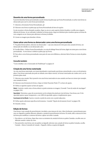 PHOTOSHOP CS3 337
                                                                                                                      Guia do Usuário




Desenho de uma forma personalizada
É possível desenhar formas personalizadas usando formas da paleta pop-up Forma Personalizada, ou salvar uma forma ou
demarcador para usá-lo como forma personalizada.

1 Selecione a ferramenta Forma Personalizada          .
2 Selecione uma forma na paleta pop-up Forma Personalizada da barra de opções.
Se não encontrar a forma desejada na paleta, clique na seta no canto superior direito da paleta e escolha uma categoria
diferente de formas. Ao ser solicitado a substituir as formas atuais, clique em Substituir para visualizar apenas as formas da
nova categoria ou em Anexar para adicionar às formas já exibidas.

3 Arraste na imagem para desenhar a forma.


Como salvar uma forma ou demarcador como uma forma personalizada
1 Na paleta Demarcadores, selecione um demarcador — seja uma máscara de vetor para uma camada de forma, um
demarcador de trabalho ou um demarcador salvo.
2 Escolha Editar > Definir Forma Personalizada e, na caixa de diálogo Nome da Forma, digite um nome para a nova forma
personalizada. A nova forma é exibida na paleta pop-up Forma.
3 Para salvar a nova forma personalizada como parte de uma nova biblioteca, selecione Salvar Formas no menu da paleta
pop-up.


Consulte também
“Como trabalhar com o Gerenciador de Predefinição” na página 43


Criação de uma forma rasterizada
Ao criar uma forma rasterizada, você estará desenhando e rasterizando uma forma e preenchendo-a com a cor do primeiro
plano. Uma forma rasterizada não pode ser editada como objeto vetorial. As formas rasterizadas são criadas com a cor do
primeiro plano atual.

1 Selecione uma camada. Não é possível criar uma forma rasterizada em uma camada com base em vetores (por exemplo,
uma camada de texto).
2 Selecione uma ferramenta de forma e clique no botão Preencher Pixels           na barra de opções.
3 Defina as seguintes opções na barra de opções:
Modo Controla o modo como a forma afetará os pixels existentes na imagem. (Consulte “Lista de modos de mesclagem”
na página 320.)
Opacidade Determina o grau de escurecimento ou de revelação dos pixels por trás da forma. Uma forma com 1% de
opacidade aparece quase transparente e, com 100% de opacidade, aparece completamente opaca.
Suavização de Serrilhado Suaviza e mescla os pixels da aresta com os pixels adjacentes.

4 Defina opções adicionais específicas da ferramenta. Consulte “Opções da ferramenta Forma” na página 338.
5 Desenhe a forma.


Edição de formas
Uma forma é uma camada de preenchimento vinculada a uma máscara de vetor. Altere facilmente o preenchimento para
uma cor, degradê ou padrão diferente, editando a camada de preenchimento da forma. Ou ainda, edite a máscara de vetor
da forma para modificar o contorno da forma e aplicar um estilo à camada.

• Para alterar a cor da forma, clique duas vezes na miniatura da camada da forma na paleta Camadas e escolha uma cor
  diferente usando o seletor de cores.
• Para preencher uma forma com um padrão ou degradê, selecione uma camada de forma na paleta Camadas, escolha
  Camada > Alterar Conteúdo de Camada > Degradê e defina as opções de degradê.
 