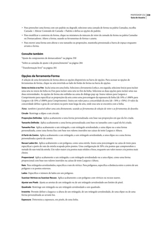 PHOTOSHOP CS3 338
                                                                                                                     Guia do Usuário




• Para preencher uma forma com um padrão ou degradê, selecione uma camada de forma na paleta Camadas, escolha
  Camada > Alterar Conteúdo de Camada > Padrão e defina as opções de padrão.
• Para modificar o contorno da forma, clique na miniatura da máscara de vetor da camada da forma na paleta Camadas
  ou Demarcadores. Altere a forma, usando as ferramentas de forma e caneta.
• Para mover uma forma sem alterar o seu tamanho ou proporções, mantenha pressionada a barra de espaço enquanto
  arrasta a forma.


Consulte também
“Ajuste de componentes de demarcadores” na página 350

“Sobre as camadas de ajuste e de preenchimento” na página 284

“Transformação livre” na página 201


Opções da ferramenta Forma
A seleção de uma ferramenta de forma altera as opções disponíveis na barra de opções. Para acessar as opções de
ferramentas de forma, clique na seta invertida ao lado do botão de forma na barra de opções.
Setas no Início e no Fim Inclui setas em uma linha. Selecione a ferramenta Linha e, em seguida, selecione Início para incluir
uma seta no início da linha ou Fim para incluir uma seta no fim da linha. Selecione as duas opções para incluir setas nas
duas extremidades. As opções de forma são exibidas na caixa de diálogo pop-up. Insira valores para Largura e
Comprimento para especificar as proporções da seta como uma porcentagem da espessura de linha (de 10% a 1.000% para
Largura e de 10% a 5.000% para Comprimento). Insira um valor para a concavidade da seta (de –50% a +50%). O valor da
concavidade define o grau de curvatura na parte mais larga da seta, onde essa seta se encontra com a linha.

Nota: também é possível editar uma seta diretamente, usando as ferramentas de seleção de vetor e as ferramentas de desenho.
Círculo Restringe a elipse a um círculo.

Proporções Definidas Aplica acabamento a uma forma personalizada com base nas proporções em que ela foi criada.

Tamanho Definido Aplica acabamento a uma forma personalizada com base no tamanho com o qual ela foi criada.

Tamanho Fixo Aplica acabamento a um retângulo, a um retângulo arredondado, a uma elipse ou a uma forma
personalizada, como uma forma fixa com base nos valores inseridos nas caixas de texto Largura e Altura.
A Partir do Centro Aplica acabamento a um retângulo, a um retângulo arredondado, a uma elipse ou a uma forma
personalizada a partir do centro.
Recuar Lados Em Aplica acabamento a um polígono, como uma estrela. Insira uma porcentagem na caixa de texto para
especificar a parte do raio da estrela ocupada pelos pontos. Uma configuração de 50% cria pontos que compreendem a
metade do raio total da estrela. Um valor maior cria pontos mais nítidos e finos, enquanto um valor menor cria pontos mais
cheios.
Proporcional Aplica acabamento a um retângulo, a um retângulo arredondado ou a uma elipse, como uma forma
proporcional com base nos valores inseridos na caixas de texto Largura e Altura.
Raio Para retângulos arredondados, especifica o raio do vértice. Para polígonos, especifica a distância entre o centro de um
polígono e os pontos externos.
Lados Especifica o número de lados em um polígono.

Suavizar Vértices ou Suavizar Recuos Aplica acabamento a um polígono com vértices ou recuos suaves.

Ajustar aos Pixels Ajusta as arestas de um retângulo ou de um retângulo arredondado aos limites de pixel.

Quadrado Restringe um retângulo ou um retângulo arredondado a um quadrado.

Irrestrito Permite definir a largura e a altura de um retângulo, de um retângulo arredondado, de uma elipse ou de uma
forma personalizada ao arrastá-los.
Espessura Determina a espessura, em pixels, de uma linha.
 