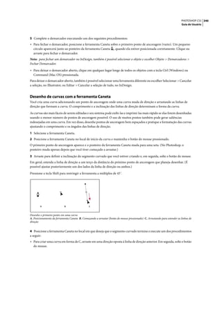 PHOTOSHOP CS3 340
                                                                                                                           Guia do Usuário




5 Complete o demarcador executando um dos seguintes procedimentos:
• Para fechar o demarcador, posicione a ferramenta Caneta sobre o primeiro ponto de ancoragem (vazio). Um pequeno
  círculo aparecerá junto ao ponteiro da ferramenta Caneta           quando ela estiver posicionada corretamente. Clique ou
  arraste para fechar o demarcador.
Nota: para fechar um demarcador no InDesign, também é possível selecionar o objeto e escolher Objeto > Demarcadores >
Fechar Demarcador.

• Para deixar o demarcador aberto, clique em qualquer lugar longe de todos os objetos com a tecla Ctrl (Windows) ou
  Command (Mac OS) pressionada.
Para deixar o demarcador aberto, também é possível selecionar uma ferramenta diferente ou escolher Selecionar > Cancelar
a seleção, no Illustrator, ou Editar > Cancelar a seleção de tudo, no InDesign.


Desenho de curvas com a ferramenta Caneta
Você cria uma curva adicionando um ponto de ancoragem onde uma curva muda de direção e arrastando as linhas de
direção que formam a curva. O comprimento e a inclinação das linhas de direção determinam a forma da curva.

As curvas são mais fáceis de serem editadas e seu sistema pode exibi-las e imprimi-las mais rápido se elas forem desenhadas
usando o menor número de pontos de ancoragem possível. O uso de muitos pontos também pode gerar saliências
indesejadas em uma curva. Em vez disso, desenhe pontos de ancoragem bem espaçados e pratique a formatação das curvas
ajustando o comprimento e os ângulos das linhas de direção.

1 Selecione a ferramenta Caneta.
2 Posicione a ferramenta Caneta no local de início da curva e mantenha o botão do mouse pressionado.
O primeiro ponto de ancoragem aparece e o ponteiro da ferramenta Caneta muda para uma seta. (No Photoshop, o
ponteiro muda apenas depois que você tiver começado a arrastar.)

3 Arraste para definir a inclinação do segmento curvado que você estiver criando e, em seguida, solte o botão do mouse.
Em geral, estenda a linha de direção a um terço da distância do próximo ponto de ancoragem que planeja desenhar. (É
possível ajustar posteriormente um dos lados da linha de direção ou ambos.)

Pressione a tecla Shift para restringir a ferramenta a múltiplos de 45˚.




        A                   B                   C


Desenho o primeiro ponto em uma curva
A. Posicionamento da ferramenta Caneta B. Começando a arrastar (botão do mouse pressionado) C. Arrastando para estender as linhas de
direção


4 Posicione a ferramenta Caneta no local em que deseja que o segmento curvado termine e execute um dos procedimentos
a seguir:
• Para criar uma curva em forma de C, arraste em uma direção oposta à linha de direção anterior. Em seguida, solte o botão
  do mouse.
 