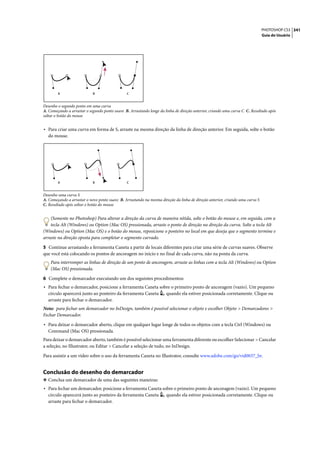 PHOTOSHOP CS3 341
                                                                                                                              Guia do Usuário




        A                   B                  C


Desenho o segundo ponto em uma curva
A. Começando a arrastar o segundo ponto suave B. Arrastando longe da linha de direção anterior, criando uma curva C C. Resultado após
soltar o botão do mouse


• Para criar uma curva em forma de S, arraste na mesma direção da linha de direção anterior. Em seguida, solte o botão
  do mouse.




        A                   B                  C


Desenho uma curva S
A. Começando a arrastar o novo ponto suave B. Arrastando na mesma direção da linha de direção anterior, criando uma curva S
C. Resultado após soltar o botão do mouse


    (Somente no Photoshop) Para alterar a direção da curva de maneira nítida, solte o botão do mouse e, em seguida, com a
    tecla Alt (Windows) ou Option (Mac OS) pressionada, arraste o ponto de direção na direção da curva. Solte a tecla Alt
(Windows) ou Option (Mac OS) e o botão do mouse, reposicione o ponteiro no local em que deseja que o segmento termine e
arraste na direção oposta para completar o segmento curvado.

5 Continue arrastando a ferramenta Caneta a partir de locais diferentes para criar uma série de curvas suaves. Observe
que você está colocando os pontos de ancoragem no início e no final de cada curva, não na ponta da curva.
    Para interromper as linhas de direção de um ponto de ancoragem, arraste as linhas com a tecla Alt (Windows) ou Option
    (Mac OS) pressionada.

6 Complete o demarcador executando um dos seguintes procedimentos:
• Para fechar o demarcador, posicione a ferramenta Caneta sobre o primeiro ponto de ancoragem (vazio). Um pequeno
  círculo aparecerá junto ao ponteiro da ferramenta Caneta            quando ela estiver posicionada corretamente. Clique ou
  arraste para fechar o demarcador.
Nota: para fechar um demarcador no InDesign, também é possível selecionar o objeto e escolher Objeto > Demarcadores >
Fechar Demarcador.

• Para deixar o demarcador aberto, clique em qualquer lugar longe de todos os objetos com a tecla Ctrl (Windows) ou
  Command (Mac OS) pressionada.
Para deixar o demarcador aberto, também é possível selecionar uma ferramenta diferente ou escolher Selecionar > Cancelar
a seleção, no Illustrator, ou Editar > Cancelar a seleção de tudo, no InDesign.

Para assistir a um vídeo sobre o uso da ferramenta Caneta no Illustrator, consulte www.adobe.com/go/vid0037_br.


Conclusão do desenho do demarcador
❖ Conclua um demarcador de uma das seguintes maneiras:
• Para fechar um demarcador, posicione a ferramenta Caneta sobre o primeiro ponto de ancoragem (vazio). Um pequeno
  círculo aparecerá junto ao ponteiro da ferramenta Caneta            quando ela estiver posicionada corretamente. Clique ou
  arraste para fechar o demarcador.
 