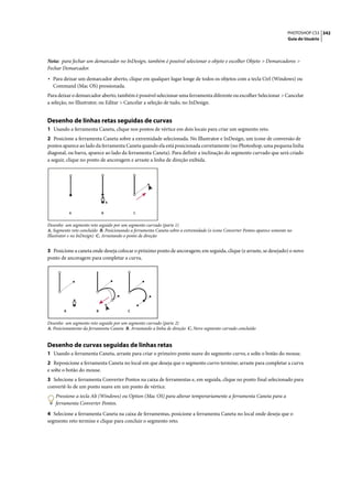 PHOTOSHOP CS3 342
                                                                                                                            Guia do Usuário




Nota: para fechar um demarcador no InDesign, também é possível selecionar o objeto e escolher Objeto > Demarcadores >
Fechar Demarcador.

• Para deixar um demarcador aberto, clique em qualquer lugar longe de todos os objetos com a tecla Ctrl (Windows) ou
  Command (Mac OS) pressionada.
Para deixar o demarcador aberto, também é possível selecionar uma ferramenta diferente ou escolher Selecionar > Cancelar
a seleção, no Illustrator, ou Editar > Cancelar a seleção de tudo, no InDesign.


Desenho de linhas retas seguidas de curvas
1 Usando a ferramenta Caneta, clique nos pontos de vértice em dois locais para criar um segmento reto.
2 Posicione a ferramenta Caneta sobre a extremidade selecionada. No Illustrator e InDesign, um ícone de conversão de
pontos aparece ao lado da ferramenta Caneta quando ela está posicionada corretamente (no Photoshop, uma pequena linha
diagonal, ou barra, aparece ao lado da ferramenta Caneta). Para definir a inclinação do segmento curvado que será criado
a seguir, clique no ponto de ancoragem e arraste a linha de direção exibida.




            A                B               C


Desenho um segmento reto seguido por um segmento curvado (parte 1)
A. Segmento reto concluído B. Posicionando a ferramenta Caneta sobre a extremidade (o ícone Converter Pontos aparece somente no
Illustrator e no InDesign) C. Arrastando o ponto de direção


3 Posicione a caneta onde deseja colocar o próximo ponto de ancoragem; em seguida, clique (e arraste, se desejado) o novo
ponto de ancoragem para completar a curva.




        A                B               C


Desenho um segmento reto seguido por um segmento curvado (parte 2)
A. Posicionamento da ferramenta Caneta B. Arrastando a linha de direção C. Novo segmento curvado concluído


Desenho de curvas seguidas de linhas retas
1 Usando a ferramenta Caneta, arraste para criar o primeiro ponto suave do segmento curvo, e solte o botão do mouse.
2 Reposicione a ferramenta Caneta no local em que deseja que o segmento curvo termine; arraste para completar a curva
e solte o botão do mouse.
3 Selecione a ferramenta Converter Pontos na caixa de ferramentas e, em seguida, clique no ponto final selecionado para
convertê-lo de um ponto suave em um ponto de vértice.
    Pressione a tecla Alt (Windows) ou Option (Mac OS) para alterar temporariamente a ferramenta Caneta para a
    ferramenta Converter Pontos.

4 Selecione a ferramenta Caneta na caixa de ferramentas, posicione a ferramenta Caneta no local onde deseja que o
segmento reto termine e clique para concluir o segmento reto.
 