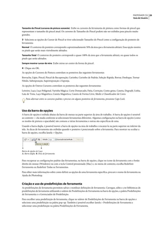 PHOTOSHOP CS3 29
                                                                                                                   Guia do Usuário



Tamanho do Pincel (cursores de pintura somente) Exibe os cursores da ferramenta de pintura como formas de pincel que
representam o tamanho do pincel atual. Os cursores de Tamanho do Pincel podem não ser exibidos para pincéis muito
grandes.

3 Selecione as opções do Cursor de Pincel se tiver selecionado Tamanho do Pincel como a configuração do ponteiro de
ferramenta:
Normal O contorno do ponteiro corresponde a aproximadamente 50% da área que a ferramenta afetará. Essa opção mostra
os pixels que serão mais visivelmente afetados.
Tamanho Total O contorno do ponteiro corresponde a quase 100% da área que a ferramenta afetará, ou quase todos os
pixels que serão afetados.
Sempre mostrar cursor de mira Exibe miras no centro da forma de pincel.

4 Clique em OK.
As opções de Cursores de Pintura controlam os ponteiros das seguintes ferramentas:

Borracha, Lápis, Pincel, Pincel de Recuperação, Carimbo, Carimbo de Padrão, Seleção Rápida, Borrar, Desfoque, Tornar
Nítido, Subexposição, Superexposição e Esponja.

As opções de Outros Cursores controlam os ponteiros das seguintes ferramentas:

Letreiro, Laço, Laço Poligonal, Varinha Mágica, Corte Demarcado, Fatia, Correção, Conta-gotas, Caneta, Degradê, Linha,
Lata de Tinta, Laço Magnético, Caneta Magnética, Caneta de Forma Livre, Medir e Classificador de Cores

    Para alternar entre os cursores padrão e preciso em alguns ponteiros de ferramenta, pressione Caps Lock.



Uso da barra de opções
A barra de opções é exibida abaixo da barra de menus na parte superior da área de trabalho. A barra de opções é sensível
ao contexto — ela muda conforme se selecionam ferramentas diferentes. Algumas configurações na barra de opções (como
os modos de pintura e opacidade) são comuns a várias ferramentas e outras são específicas de uma.

Usando a barra dupla, é possível mover a barra de opções na área de trabalho e encaixá-la na parte superior ou inferior da
tela. As dicas de ferramenta são exibidas quando o ponteiro é posicionado sobre a ferramenta. Para mostrar ou ocultar a
barra de opções, escolha Janela > Opções.




A                   B
Barra de opções de Laço
A. Barra dupla B. Dica de ferramenta


Para recuperar as configurações padrão das ferramentas, na barra de opções, clique no ícone da ferramenta com o botão
direito do mouse (Windows) ou com a tecla Control pressionada (Mac) e, no menu de contexto, escolha Redefinir
Ferramenta ou Redefinir Todas as Ferramentas.

Para obter mais informações sobre como definir as opções de uma ferramenta específica, procure o nome da ferramenta na
Ajuda do Photoshop.


Criação e uso de predefinições de ferramenta
As predefinições de ferramenta permitem salvar e reutilizar definições de ferramenta. Carregue, edite e crie bibliotecas de
predefinições de ferramenta utilizando o seletor de Predefinições de Ferramenta na barra de opções, a paleta Predefinições
de Ferramenta e o Gerenciador de Predefinição.
Para escolher uma predefinição de ferramenta, clique no seletor de Predefinições de Ferramenta na barra de opções e
selecione uma predefinição na paleta pop-up. Também é possível escolher Janela > Predefinições de Ferramenta e
selecionar uma predefinição na paleta Predefinições de Ferramenta.
 