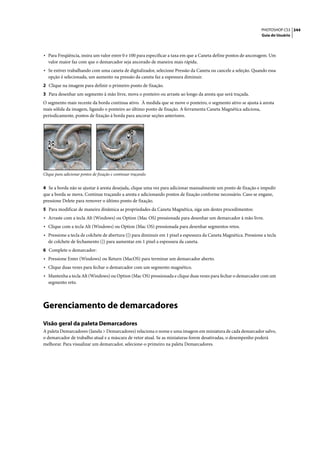 PHOTOSHOP CS3 344
                                                                                                                   Guia do Usuário




• Para Freqüência, insira um valor entre 0 e 100 para especificar a taxa em que a Caneta define pontos de ancoragem. Um
   valor maior faz com que o demarcador seja ancorado de maneira mais rápida.
• Se estiver trabalhando com uma caneta de digitalizador, selecione Pressão da Caneta ou cancele a seleção. Quando essa
   opção é selecionada, um aumento na pressão da caneta faz a espessura diminuir.
2 Clique na imagem para definir o primeiro ponto de fixação.
3 Para desenhar um segmento à mão livre, mova o ponteiro ou arraste ao longo da aresta que será traçada.
O segmento mais recente da borda continua ativo. À medida que se move o ponteiro, o segmento ativo se ajusta à aresta
mais sólida da imagem, ligando o ponteiro ao último ponto de fixação. A ferramenta Caneta Magnética adiciona,
periodicamente, pontos de fixação à borda para ancorar seções anteriores.




Clique para adicionar pontos de fixação e continuar traçando.


4 Se a borda não se ajustar à aresta desejada, clique uma vez para adicionar manualmente um ponto de fixação e impedir
que a borda se mova. Continue traçando a aresta e adicionando pontos de fixação conforme necessário. Caso se engane,
pressione Delete para remover o último ponto de fixação.
5 Para modificar de maneira dinâmica as propriedades da Caneta Magnética, siga um destes procedimentos:
• Arraste com a tecla Alt (Windows) ou Option (Mac OS) pressionada para desenhar um demarcador à mão livre.
• Clique com a tecla Alt (Windows) ou Option (Mac OS) pressionada para desenhar segmentos retos.
• Pressione a tecla de colchete de abertura ([) para diminuir em 1 pixel a espessura da Caneta Magnética. Pressione a tecla
   de colchete de fechamento (]) para aumentar em 1 pixel a espessura da caneta.
6 Complete o demarcador:
• Pressione Enter (Windows) ou Return (MacOS) para terminar um demarcador aberto.
• Clique duas vezes para fechar o demarcador com um segmento magnético.
• Mantenha a tecla Alt (Windows) ou Option (Mac OS) pressionada e clique duas vezes para fechar o demarcador com um
   segmento reto.




Gerenciamento de demarcadores
Visão geral da paleta Demarcadores
A paleta Demarcadores (Janela > Demarcadores) relaciona o nome e uma imagem em miniatura de cada demarcador salvo,
o demarcador de trabalho atual e a máscara de vetor atual. Se as miniaturas forem desativadas, o desempenho poderá
melhorar. Para visualizar um demarcador, selecione-o primeiro na paleta Demarcadores.
 