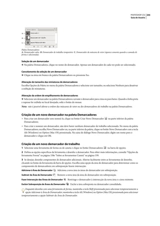 PHOTOSHOP CS3 345
                                                                                                                       Guia do Usuário




A

B

C



Paleta Demarcadores
A. Demarcador salvo B. Demarcador de trabalho temporário C. Demarcador da máscara de vetor (aparece somente quando a camada de
forma é selecionada)


Seleção de um demarcador
❖ Na paleta Demarcadores, clique no nome do demarcador. Apenas um demarcador de cada vez pode ser selecionado.


Cancelamento da seleção de um demarcador
❖ Clique na área em branco da paleta Demarcadores ou pressione Esc.


Alteração do tamanho das miniaturas de demarcadores
Escolha Opções da Paleta no menu da paleta Demarcadores e selecione um tamanho, ou selecione Nenhum para desativar
a exibição de miniaturas.

Alteração da ordem de empilhamento de demarcadores
❖ Selecione um demarcador na paleta Demarcadores e arraste o demarcador para cima ou para baixo. Quando a linha preta
e espessa for exibida no local desejado, solte o botão do mouse.
Nota: não é possível alterar a ordem das máscaras de vetor ou dos demarcadores de trabalho na paleta Demarcadores.


Criação de um novo demarcador na paleta Demarcadores
• Para criar um demarcador sem nomeá-lo, clique no botão Criar Novo Demarcador                na parte inferior da paleta
    Demarcadores.
• Para criar e nomear um demarcador, não deve haver nenhum demarcador de trabalho selecionado. No menu da paleta
    Demarcadores, escolha Novo Demarcador ou, na parte inferior da paleta, clique no botão Novo Demarcador com a tecla
    Alt (Windows) ou Option (Mac OS) pressionada. Na caixa de diálogo Novo Demarcador, digite um nome para o
    demarcador e clique em OK.


Criação de um novo demarcador de trabalho
1 Selecione uma ferramenta de forma ou de caneta e clique no botão Demarcadores              na barra de opções.
2 Defina as opções específicas da ferramenta e desenhe o demarcador. Para obter mais informações, consulte “Opções da
ferramenta Forma” na página 338e “Sobre as ferramentas Caneta” na página 339.
3 Se desejar, desenhe componentes de demarcador adicionais. Alterne facilmente entre as ferramentas de desenho,
clicando no botão da ferramenta da barra de opções. Escolha uma opção da área do demarcador para determinar como os
componentes de demarcadores em sobreposição fazem intersecção:
Adicionar à Área do Demarcador        Adiciona a nova área às áreas do demarcador em sobreposição.
Subtrair da Área do Demarcador         Remove a nova área da área do demarcador em sobreposição.
Fazer Intersecção das Áreas do Demarcador         Restringe o demarcador à intersecção da nova área e a área existente.
Excluir Sobreposição de Áreas do Demarcador          Exclui a área sobreposta no demarcador consolidado.

   Enquanto desenha com uma ferramenta de forma, mantenha a tecla Shift pressionada para selecionar temporariamente a
   opção Adicionar à Área do Demarcador; mantenha a tecla Alt (Windows) ou Option (Mac OS) pressionada para selecionar
temporariamente a opção Subtrair da Área do Demarcador.
 