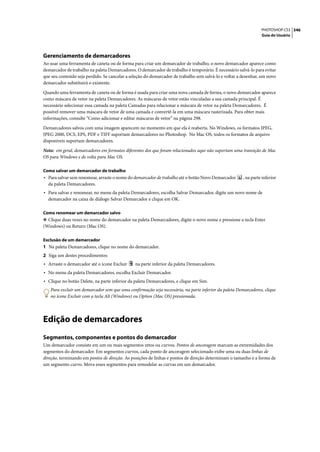 PHOTOSHOP CS3 346
                                                                                                                 Guia do Usuário




Gerenciamento de demarcadores
Ao usar uma ferramenta de caneta ou de forma para criar um demarcador de trabalho, o novo demarcador aparece como
demarcador de trabalho na paleta Demarcadores. O demarcador de trabalho é temporário. É necessário salvá-lo para evitar
que seu conteúdo seja perdido. Se cancelar a seleção do demarcador de trabalho sem salvá-lo e voltar a desenhar, um novo
demarcador substituirá o existente.

Quando uma ferramenta de caneta ou de forma é usada para criar uma nova camada de forma, o novo demarcador aparece
como máscara de vetor na paleta Demarcadores. As máscaras de vetor estão vinculadas a sua camada principal. É
necessário selecionar essa camada na paleta Camadas para relacionar a máscara de vetor na paleta Demarcadores. É
possível remover uma máscara de vetor de uma camada e convertê-la em uma máscara rasterizada. Para obter mais
informações, consulte “Como adicionar e editar máscaras de vetor” na página 298.

Demarcadores salvos com uma imagem aparecem no momento em que ela é reaberta. No Windows, os formatos JPEG,
JPEG 2000, DCS, EPS, PDF e TIFF suportam demarcadores no Photoshop. No Mac OS, todos os formatos de arquivo
disponíveis suportam demarcadores.

Nota: em geral, demarcadores em formatos diferentes dos que foram relacionados aqui não suportam uma transição de Mac
OS para Windows e de volta para Mac OS.

Como salvar um demarcador de trabalho
• Para salvar sem renomear, arraste o nome do demarcador de trabalho até o botão Novo Demarcador       , na parte inferior
  da paleta Demarcadores.
• Para salvar e renomear, no menu da paleta Demarcadores, escolha Salvar Demarcador, digite um novo nome de
  demarcador na caixa de diálogo Salvar Demarcador e clique em OK.

Como renomear um demarcador salvo
❖ Clique duas vezes no nome do demarcador na paleta Demarcadores, digite o novo nome e pressione a tecla Enter
(Windows) ou Return (Mac OS).

Exclusão de um demarcador
1 Na paleta Demarcadores, clique no nome do demarcador.
2 Siga um destes procedimentos:
• Arraste o demarcador até o ícone Excluir     na parte inferior da paleta Demarcadores.
• No menu da paleta Demarcadores, escolha Excluir Demarcador.
• Clique no botão Delete, na parte inferior da paleta Demarcadores, e clique em Sim.
   Para excluir um demarcador sem que uma confirmação seja necessária, na parte inferior da paleta Demarcadores, clique
   no ícone Excluir com a tecla Alt (Windows) ou Option (Mac OS) pressionada.




Edição de demarcadores
Segmentos, componentes e pontos do demarcador
Um demarcador consiste em um ou mais segmentos retos ou curvos. Pontos de ancoragem marcam as extremidades dos
segmentos do demarcador. Em segmentos curvos, cada ponto de ancoragem selecionado exibe uma ou duas linhas de
direção, terminando em pontos de direção. As posições de linhas e pontos de direção determinam o tamanho e a forma de
um segmento curvo. Mova esses segmentos para remodelar as curvas em um demarcador.
 