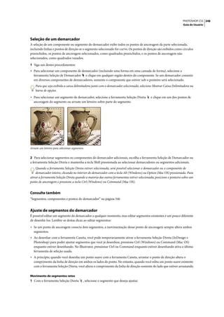 PHOTOSHOP CS3 348
                                                                                                                     Guia do Usuário




Seleção de um demarcador
A seleção de um componente ou segmento do demarcador exibe todos os pontos de ancoragem da parte selecionada,
incluindo linhas e pontos de direção se o segmento selecionado for curvo. Os pontos de direção são exibidos como círculos
preenchidos, os pontos de ancoragem selecionados, como quadrados preenchidos, e os pontos de ancoragem não
selecionados, como quadrados vazados.

1 Siga um destes procedimentos:
• Para selecionar um componente de demarcador (incluindo uma forma em uma camada de forma), selecione a
   ferramenta Seleção de Demarcador e clique em qualquer região dentro do componente. Se um demarcador consistir
   em diversos componentes de demarcadores, somente o componente que estiver sob o ponteiro será selecionado.
    Para que seja exibida a caixa delimitadora junto com o demarcador selecionado, selecione Mostrar Caixa Delimitadora na
    barra de opções.

• Para selecionar um segmento de demarcador, selecione a ferramenta Seleção Direta          e clique em um dos pontos de
   ancoragem do segmento ou arraste um letreiro sobre parte do segmento.




Arraste um letreiro para selecionar segmentos.


2 Para selecionar segmentos ou componentes do demarcador adicionais, escolha a ferramenta Seleção de Demarcador ou
a ferramenta Seleção Direta e mantenha a tecla Shift pressionada ao selecionar demarcadores ou segmentos adicionais.
    Quando a ferramenta Seleção Direta estiver selecionada, será possível selecionar o demarcador ou o componente de
    demarcador inteiro, clicando no interior do demarcador com a tecla Alt (Windows) ou Option (Mac OS) pressionada. Para
ativar a ferramenta Seleção Direta quando a maioria das outras ferramentas estiver selecionada, posicione o ponteiro sobre um
ponto de ancoragem e pressione a tecla Ctrl (Windows) ou Command (Mac OS).


Consulte também
“Segmentos, componentes e pontos do demarcador” na página 346


Ajuste de segmentos do demarcador
É possível editar um segmento do demarcador a qualquer momento, mas editar segmentos existentes é um pouco diferente
de desenhá-los. Lembre-se destas dicas ao editar segmentos:

• Se um ponto de ancoragem conecta dois segmentos, a movimentação desse ponto de ancoragem sempre altera ambos
   segmentos.
• Ao desenhar com a ferramenta Caneta, você pode temporariamente ativar a ferramenta Seleção Direta (InDesign e
   Photoshop) para poder ajustar segmentos que você já desenhou; pressione Ctrl (Windows) ou Command (Mac OS)
   enquanto estiver desenhando. No Illustrator, pressionar Ctrl ou Command enquanto estiver desenhando ativa a última
   ferramenta de seleção usada.
• A princípio, quando você desenha um ponto suave com a ferramenta Caneta, arrastar o ponto de direção altera o
   comprimento da linha de direção em ambos os lados do ponto. No entanto, quando você edita um ponto suave existente
   com a ferramenta Seleção Direta, você altera o comprimento da linha de direção somente do lado que estiver arrastando.

Movimento de segmentos retos
1 Com a ferramenta Seleção Direta            , selecione o segmento que deseja ajustar.
 