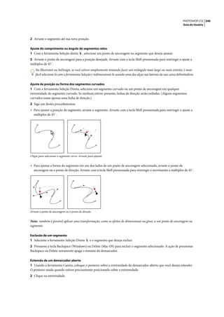 PHOTOSHOP CS3 349
                                                                                                                     Guia do Usuário




2 Arraste o segmento até sua nova posição.

Ajuste do comprimento ou ângulo de segmentos retos
1 Com a ferramenta Seleção direta           , selecione um ponto de ancoragem no segmento que deseja ajustar.
2 Arraste o ponto de ancoragem para a posição desejada. Arraste com a tecla Shift pressionada para restringir o ajuste a
múltiplos de 45˚.
    No Illustrator ou InDesign, se você estiver simplesmente tentando fazer um retângulo mais largo ou mais estreito, é mais
    fácil selecioná-lo com a ferramenta Seleção e redimensioná-lo usando uma das alças nas laterais da sua caixa delimitadora.

Ajuste da posição ou forma dos segmentos curvados
1 Com a ferramenta Seleção Direta, selecione um segmento curvado ou um ponto de ancoragem em qualquer
extremidade do segmento curvado. Se nenhum estiver presente, linhas de direção serão exibidas. (Alguns segmentos
curvados usam apenas uma linha de direção.)
2 Siga um destes procedimentos:
• Para ajustar a posição do segmento, arraste o segmento. Arraste com a tecla Shift pressionada para restringir o ajuste a
   múltiplos de 45˚.




Clique para selecionar o segmento curvo. Arraste para ajustar.


• Para ajustar a forma do segmento em um dos lados de um ponto de ancoragem selecionado, arraste o ponto de
   ancoragem ou o ponto de direção. Arraste com a tecla Shift pressionada para restringir o movimento a múltiplos de 45˚.




Arraste o ponto de ancoragem ou o ponto de direção.


Nota: também é possível aplicar uma transformação, como os efeitos de dimensionar ou girar, a um ponto de ancoragem ou
segmento.

Exclusão de um segmento
1 Selecione a ferramenta Seleção Direta            e o segmento que deseja excluir.
2 Pressione a tecla Backspace (Windows) ou Delete (Mac OS) para excluir o segmento selecionado. A ação de pressionar
Backspace ou Delete novamente apaga o restante do demarcador.

Extensão de um demarcador aberto
1 Usando a ferramenta Caneta, coloque o ponteiro sobre a extremidade do demarcador aberto que você deseja estender.
O ponteiro muda quando estiver precisamente posicionado sobre a extremidade.
2 Clique na extremidade.
 