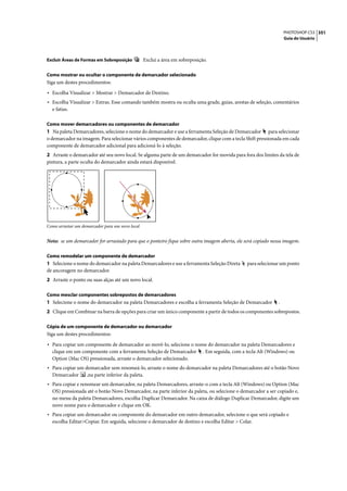 PHOTOSHOP CS3 351
                                                                                                                   Guia do Usuário



Excluir Áreas de Formas em Sobreposição          Exclui a área em sobreposição.

Como mostrar ou ocultar o componente de demarcador selecionado
Siga um destes procedimentos:

• Escolha Visualizar > Mostrar > Demarcador de Destino.
• Escolha Visualizar > Extras. Esse comando também mostra ou oculta uma grade, guias, arestas de seleção, comentários
  e fatias.

Como mover demarcadores ou componentes de demarcador
1 Na paleta Demarcadores, selecione o nome do demarcador e use a ferramenta Seleção de Demarcador para selecionar
o demarcador na imagem. Para selecionar vários componentes de demarcador, clique com a tecla Shift pressionada em cada
componente de demarcador adicional para adicioná-lo à seleção.
2 Arraste o demarcador até seu novo local. Se alguma parte de um demarcador for movida para fora dos limites da tela de
pintura, a parte oculta do demarcador ainda estará disponível.




Como arrastar um demarcador para um novo local


Nota: se um demarcador for arrastado para que o ponteiro fique sobre outra imagem aberta, ele será copiado nessa imagem.

Como remodelar um componente de demarcador
1 Selecione o nome do demarcador na paleta Demarcadores e use a ferramenta Seleção Direta        para selecionar um ponto
de ancoragem no demarcador.
2 Arraste o ponto ou suas alças até um novo local.

Como mesclar componentes sobrepostos de demarcadores
1 Selecione o nome do demarcador na paleta Demarcadores e escolha a ferramenta Seleção de Demarcador           .
2 Clique em Combinar na barra de opções para criar um único componente a partir de todos os componentes sobrepostos.

Cópia de um componente de demarcador ou demarcador
Siga um destes procedimentos:

• Para copiar um componente de demarcador ao movê-lo, selecione o nome do demarcador na paleta Demarcadores e
  clique em um componente com a ferramenta Seleção de Demarcador             . Em seguida, com a tecla Alt (Windows) ou
  Option (Mac OS) pressionada, arraste o demarcador selecionado.
• Para copiar um demarcador sem renomeá-lo, arraste o nome do demarcador na paleta Demarcadores até o botão Novo
  Demarcador       ,na parte inferior da paleta.
• Para copiar e renomear um demarcador, na paleta Demarcadores, arraste-o com a tecla Alt (Windows) ou Option (Mac
  OS) pressionada até o botão Novo Demarcador, na parte inferior da paleta, ou selecione o demarcador a ser copiado e,
  no menu da paleta Demarcadores, escolha Duplicar Demarcador. Na caixa de diálogo Duplicar Demarcador, digite um
  novo nome para o demarcador e clique em OK.
• Para copiar um demarcador ou componente do demarcador em outro demarcador, selecione o que será copiado e
  escolha Editar>Copiar. Em seguida, selecione o demarcador de destino e escolha Editar > Colar.
 