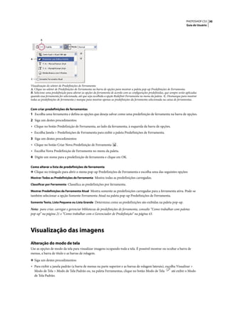 PHOTOSHOP CS3 30
                                                                                                                                 Guia do Usuário




        A




B




C

Visualização do seletor de Predefinições de Ferramenta
A. Clique no seletor de Predefinições de Ferramenta na barra de opções para mostrar a paleta pop-up Predefinições de Ferramenta.
B. Selecione uma predefinição para alterar as opções da ferramenta de acordo com as configurações predefinidas, que sempre serão aplicadas
quando essa ferramenta for selecionada, até que seja escolhida a opção Redefinir Ferramenta no menu da paleta. C. Desmarque para mostrar
todas as predefinições de ferramenta e marque para mostrar apenas as predefinições da ferramenta selecionada na caixa de ferramentas.


Com criar predefinições de ferramentas
1 Escolha uma ferramenta e defina as opções que deseja salvar como uma predefinição de ferramenta na barra de opções.
2 Siga um destes procedimentos:
• Clique no botão Predefinição de Ferramenta, ao lado da ferramenta, à esquerda da barra de opções.
• Escolha Janela > Predefinições de Ferramenta para exibir a paleta Predefinições de Ferramenta.
3 Siga um destes procedimentos:
• Clique no botão Criar Nova Predefinição de Ferramenta                .
• Escolha Nova Predefinição de Ferramenta no menu da paleta.
4 Digite um nome para a predefinição de ferramenta e clique em OK.

Como alterar a lista de predefinições de ferramenta
❖ Clique no triângulo para abrir o menu pop-up Predefinições de Ferramenta e escolha uma das seguintes opções:
Mostrar Todas as Predefinições de Ferramenta Mostra todas as predefinições carregadas.

Classificar por Ferramenta Classifica as predefinições por ferramenta.

Mostrar Predefinições da Ferramenta Atual Mostra somente as predefinições carregadas para a ferramenta ativa. Pode-se
também selecionar a opção Somente Ferramenta Atual na paleta pop-up Predefinições de Ferramenta.
Somente Texto, Lista Pequena ou Lista Grande Determina como as predefinições são exibidas na paleta pop-up.

Nota: para criar, carregar e gerenciar bibliotecas de predefinições de ferramenta, consulte “Como trabalhar com paletas
pop-up” na página 21 e “Como trabalhar com o Gerenciador de Predefinição” na página 43.




Visualização das imagens
Alteração do modo de tela
Use as opções de modo da tela para visualizar imagens ocupando toda a tela. É possível mostrar ou ocultar a barra de
menus, a barra de título e as barras de rolagem.

❖ Siga um destes procedimentos:
• Para exibir a janela padrão (a barra de menus na parte superior e as barras de rolagem laterais), escolha Visualizar >
    Modo de Tela > Modo de Tela Padrão ou, na paleta Ferramentas, clique no botão Modo de Tela                       até exibir o Modo
    de Tela Padrão.
 