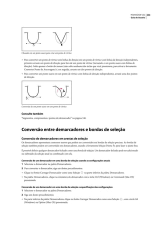 PHOTOSHOP CS3 354
                                                                                                               Guia do Usuário




Clicando em um ponto suave para criar um ponto de vértice


• Para converter um ponto de vértice sem linhas de direção em um ponto de vértice com linhas de direção independentes,
  primeiro arraste um ponto de direção para fora de um ponto de vértice (tornando-o um ponto suave com linhas de
  direção). Solte apenas o botão do mouse (não solte nenhuma das teclas que você pressionou, para ativar a ferramenta
  Converter Ponto de Ancoragem) e, em seguida, arraste um dos pontos de direção.
• Para converter um ponto suave em um ponto de vértice com linhas de direção independentes, arraste uma dos pontos
  de direção.




Conversão de um ponto suave em um ponto de vértice


Consulte também
“Segmentos, componentes e pontos do demarcador” na página 346




Conversão entre demarcadores e bordas de seleção
Conversão de demarcadores em arestas de seleção
Os demarcadores apresentam contornos suaves que podem ser convertidos em bordas de seleção precisas. As bordas de
seleção também podem ser convertidas em demarcadores, usando a ferramenta Seleção Direta para fazer o ajuste fino.

É possível definir qualquer demarcador fechado como uma borda de seleção. Um demarcador fechado pode ser adicionado
ou subtraído da seleção atual ou combinado com ela.

Conversão de um demarcador em uma borda de seleção usando as configurações atuais
1 Selecione o demarcador na paleta Demarcadores.
2 Para converter o demarcador, siga um destes procedimentos:
• Clique no botão Carregar Demarcador como uma Seleção         na parte inferior da paleta Demarcadores.
• Na paleta Demarcadores, clique na miniatura do demarcador com a tecla Ctrl (Windows) ou Command (Mac OS)
  pressionada.

Conversão de um demarcador em uma borda de seleção e especificação das configurações
1 Selecione o demarcador na paleta Demarcadores.
2 Siga um destes procedimentos:
• Na parte inferior da paleta Demarcadores, clique no botão Carregar Demarcador como uma Seleção       , com a tecla Alt
  (Windows) ou Option (Mac OS) pressionada.
 