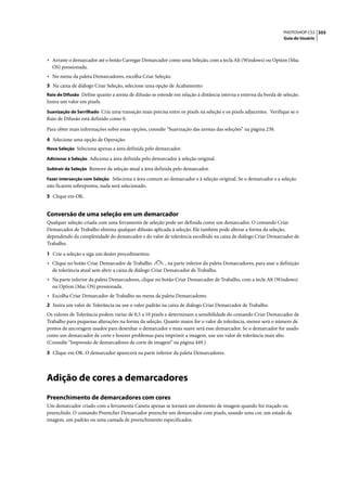 PHOTOSHOP CS3 355
                                                                                                                  Guia do Usuário




• Arraste o demarcador até o botão Carregar Demarcador como uma Seleção, com a tecla Alt (Windows) ou Option (Mac
  OS) pressionada.
• No menu da paleta Demarcadores, escolha Criar Seleção.
3 Na caixa de diálogo Criar Seleção, selecione uma opção de Acabamento:
Raio de Difusão Define quanto a aresta de difusão se estende em relação à distância interna e externa da borda de seleção.
Insira um valor em pixels.
Suavização de Serrilhado Cria uma transição mais precisa entre os pixels na seleção e os pixels adjacentes. Verifique se o
Raio de Difusão está definido como 0.

Para obter mais informações sobre essas opções, consulte “Suavização das arestas das seleções” na página 238.

4 Selecione uma opção de Operação:
Nova Seleção Seleciona apenas a área definida pelo demarcador.

Adicionar à Seleção Adiciona a área definida pelo demarcador à seleção original.

Subtrair da Seleção Remove da seleção atual a área definida pelo demarcador.

Fazer intersecção com Seleção Seleciona a área comum ao demarcador e à seleção original. Se o demarcador e a seleção
não ficarem sobrepostos, nada será selecionado.

5 Clique em OK.


Conversão de uma seleção em um demarcador
Qualquer seleção criada com uma ferramenta de seleção pode ser definida como um demarcador. O comando Criar
Demarcador de Trabalho elimina qualquer difusão aplicada à seleção. Ele também pode alterar a forma da seleção,
dependendo da complexidade do demarcador e do valor de tolerância escolhido na caixa de diálogo Criar Demarcador de
Trabalho.

1 Crie a seleção e siga um destes procedimentos:
• Clique no botão Criar Demarcador de Trabalho           , na parte inferior da paleta Demarcadores, para usar a definição
  de tolerância atual sem abrir a caixa de diálogo Criar Demarcador de Trabalho.
• Na parte inferior da paleta Demarcadores, clique no botão Criar Demarcador de Trabalho, com a tecla Alt (Windows)
  ou Option (Mac OS) pressionada.
• Escolha Criar Demarcador de Trabalho no menu da paleta Demarcadores.
2 Insira um valor de Tolerância ou use o valor padrão na caixa de diálogo Criar Demarcador de Trabalho.
Os valores de Tolerância podem variar de 0,5 a 10 pixels e determinam a sensibilidade do comando Criar Demarcador de
Trabalho para pequenas alterações na forma da seleção. Quanto maior for o valor de tolerância, menor será o número de
pontos de ancoragem usados para desenhar o demarcador e mais suave será esse demarcador. Se o demarcador for usado
como um demarcador de corte e houver problemas para imprimir a imagem, use um valor de tolerância mais alto.
(Consulte “Impressão de demarcadores de corte de imagem” na página 449.)

3 Clique em OK. O demarcador aparecerá na parte inferior da paleta Demarcadores.




Adição de cores a demarcadores
Preenchimento de demarcadores com cores
Um demarcador criado com a ferramenta Caneta apenas se tornará um elemento de imagem quando for traçado ou
preenchido. O comando Preencher Demarcador preenche um demarcador com pixels, usando uma cor, um estado da
imagem, um padrão ou uma camada de preenchimento especificados.
 