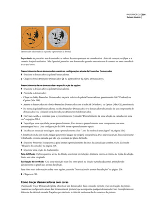 PHOTOSHOP CS3 356
                                                                                                                  Guia do Usuário




Demarcador selecionado (à esquerda) e preenchido (à direita)


Importante: ao preencher um demarcador, os valores de cores aparecem na camada ativa. Antes de começar, verifique se a
camada desejada está ativa. Não é possível preencher um demarcador quando uma máscara de camada ou uma camada de
texto está ativa.

Preenchimento de um demarcador usando as configurações atuais de Preencher Demarcador
1 Selecione o demarcador na paleta Demarcadores.
2 Clique no botão Preencher Demarcador               na parte inferior da paleta Demarcadores.

Preenchimento de um demarcador e especificação de opções
1 Selecione o demarcador na paleta Demarcadores.
2 Preencha o demarcador:
• Clique no botão Preencher Demarcador, na parte inferior da paleta Demarcadores, pressionando Alt (Windows) ou
  Option (Mac OS).
• Arraste o demarcador até o botão Preencher Demarcador com a tecla Alt (Windows) ou Option (Mac OS) pressionada.
• No menu da paleta Demarcadores, escolha Preencher Demarcador. Se o demarcador selecionado for um componente de
  demarcador, esse comando será alterado para Preencher Subdemarcador.
3 Em Usar, escolha o conteúdo para o preenchimento. (Consulte “Preenchimento de uma seleção ou camada com uma
cor” na página 328.)
4 Especifique uma opacidade para o preenchimento. Para tornar o preenchimento mais transparente, use uma
porcentagem baixa. Uma configuração de 100% torna o preenchimento opaco.
5 Escolha um modo de mesclagem para o preenchimento. (See “Lista de modos de mesclagem” na página 320.)
A lista Modo inclui um modo Apagar que permite apagar até chegar à transparência. Para usar essa opção, é necessário estar
trabalhando em uma camada que não seja a camada do plano de fundo.

6 Selecione Preservar Transparência para limitar o preenchimento às áreas da camada que contêm pixels. (Consulte
“Bloqueio de camadas” na página 268.)
7 Selecione uma opção de Acabamento:
Raio de Difusão Define quanto a aresta de difusão se estende em relação à distância interna e externa da borda de seleção.
Insira um valor em pixels.
Suavização de Serrilhado Cria uma transição mais fina entre pixels na seleção e pixels adjacentes, preenchendo
parcialmente os pixels das arestas da seleção.

Para obter mais informações sobre essas opções, consulte “Suavização das arestas das seleções” na página 238.

8 Clique em OK.


Como traçar demarcadores com cores
O comando Traçar Demarcador pinta a borda de um demarcador. Esse comando permite criar um traçado de pintura
(usando as configurações atuais das ferramentas de pintura) que acompanha qualquer demarcador. Isso é completamente
diferente do efeito de camada Traçado, que não imita o efeito de nenhuma das ferramentas de pintura.
 