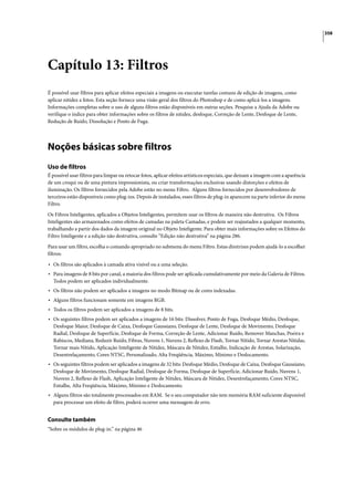 358




Capítulo 13: Filtros
É possível usar filtros para aplicar efeitos especiais a imagens ou executar tarefas comuns de edição de imagens, como
aplicar nitidez a fotos. Esta seção fornece uma visão geral dos filtros do Photoshop e de como aplicá-los a imagens.
Informações completas sobre o uso de alguns filtros estão disponíveis em outras seções. Pesquise a Ajuda da Adobe ou
verifique o índice para obter informações sobre os filtros de nitidez, desfoque, Correção de Lente, Desfoque de Lente,
Redução de Ruído, Dissolução e Ponto de Fuga.




Noções básicas sobre filtros
Uso de filtros
É possível usar filtros para limpar ou retocar fotos, aplicar efeitos artísticos especiais, que deixam a imagem com a aparência
de um croqui ou de uma pintura impressionista, ou criar transformações exclusivas usando distorções e efeitos de
iluminação. Os filtros fornecidos pela Adobe estão no menu Filtro. Alguns filtros fornecidos por desenvolvedores de
terceiros estão disponíveis como plug-ins. Depois de instalados, esses filtros de plug-in aparecem na parte inferior do menu
Filtro.

Os Filtros Inteligentes, aplicados a Objetos Inteligentes, permitem usar os filtros de maneira não destrutiva. Os Filtros
Inteligentes são armazenados como efeitos de camadas na paleta Camadas, e podem ser reajustados a qualquer momento,
trabalhando a partir dos dados da imagem original no Objeto Inteligente. Para obter mais informações sobre os Efeitos do
Filtro Inteligente e a edição não destrutiva, consulte “Edição não destrutiva” na página 286.
Para usar um filtro, escolha o comando apropriado no submenu do menu Filtro. Estas diretrizes podem ajudá-lo a escolher
filtros:

• Os filtros são aplicados à camada ativa visível ou a uma seleção.
• Para imagens de 8 bits por canal, a maioria dos filtros pode ser aplicada cumulativamente por meio da Galeria de Filtros.
  Todos podem ser aplicados individualmente.
• Os filtros não podem ser aplicados a imagens no modo Bitmap ou de cores indexadas.
• Alguns filtros funcionam somente em imagens RGB.
• Todos os filtros podem ser aplicados a imagens de 8 bits.
• Os seguintes filtros podem ser aplicados a imagens de 16 bits: Dissolver, Ponto de Fuga, Desfoque Médio, Desfoque,
  Desfoque Maior, Desfoque de Caixa, Desfoque Gaussiano, Desfoque de Lente, Desfoque de Movimento, Desfoque
  Radial, Desfoque de Superfície, Desfoque de Forma, Correção de Lente, Adicionar Ruído, Remover Manchas, Poeira e
  Rabiscos, Mediana, Reduzir Ruído, Fibras, Nuvens 1, Nuvens 2, Reflexo de Flash, Tornar Nítido, Tornar Arestas Nítidas,
  Tornar mais Nítido, Aplicação Inteligente de Nitidez, Máscara de Nitidez, Entalhe, Indicação de Arestas, Solarização,
  Desentrelaçamento, Cores NTSC, Personalizado, Alta Freqüência, Máximo, Mínimo e Deslocamento.
• Os seguintes filtros podem ser aplicados a imagens de 32 bits: Desfoque Médio, Desfoque de Caixa, Desfoque Gaussiano,
  Desfoque de Movimento, Desfoque Radial, Desfoque de Forma, Desfoque de Superfície, Adicionar Ruído, Nuvens 1,
  Nuvens 2, Reflexo de Flash, Aplicação Inteligente de Nitidez, Máscara de Nitidez, Desentrelaçamento, Cores NTSC,
  Entalhe, Alta Freqüência, Máximo, Mínimo e Deslocamento.
• Alguns filtros são totalmente processados em RAM. Se o seu computador não tem memória RAM suficiente disponível
  para processar um efeito de filtro, poderá ocorrer uma mensagem de erro.


Consulte também
“Sobre os módulos de plug-in.” na página 46
 