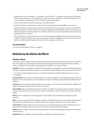 PHOTOSHOP CS3 362
                                                                                                                   Guia do Usuário




• Aplique o efeito a canais individuais — por exemplo, a cada canal RGB — se a imagem for grande e houver problemas
  de insuficiência de memória. (Com alguns filtros, os efeitos irão variar se aplicados aos canais, individualmente, e não
  ao canal composto, principalmente se o filtro modificar os pixels aleatoriamente.)
• Libere memória antes de executar o filtro usando o comando Descartar.
• Aloque mais RAM para o Photoshop. Se necessário, feche outros aplicativos para disponibilizar mais memória.
• Experimente alterar as configurações para melhorar a velocidade de filtros que usam muita memória, como Efeitos de
  Iluminação, Recorte de Arestas, Vitral, Cromo, Ondulação, Respingo, Traçado Borrifado e Vidro. (Por exemplo, com o
  filtro Vitral, aumente o tamanho da célula. Com o filtro Recorte de Arestas, aumente Simplicidade da Aresta ou diminua
  Fidelidade da Aresta, ou ambos.)
• Para imprimir em uma impressora de tons de cinza, converta uma cópia da imagem para tons de cinza antes de aplicar
  os filtros. Entretanto, a aplicação de um filtro a uma imagem colorida e a subseqüente conversão desta em tons de cinza
  pode ter um efeito diferente da aplicação do filtro à versão da imagem em tons de cinza.


Consulte também
“Uso dos comandos Desfazer e Refazer” na página 47




Referência de efeitos de filtros
Artísticos, filtros
Os filtros do submenu Artístico ajudam na obtenção de efeitos artísticos e de pintura para um projeto comercial e de belas-
artes. Por exemplo, use o filtro Recorte de Arestas para colagens tipografia. Esses filtros reproduzem efeitos de mídias
naturais ou tradicionais. Todos os filtros Artísticos podem ser aplicados com a Galeria de Filtros.
Lápis de Cor Desenha uma imagem usando lápis de cor em um plano de fundo sólido. As arestas importantes são mantidas
e recebem uma aparência de hachura, enquanto as cores do plano de fundo sólido aparecem através das áreas mais suaves.

   Para obter um efeito de pergaminho, altere a cor do plano de fundo antes de aplicar o filtro Lápis de Cor a uma área
   selecionada.
Recorte de Arestas Faz com que uma imagem apareça como se fosse formada por recortes irregulares de papel colorido. As
imagens de alto contraste aparecem como uma silhueta e as imagens coloridas são compostas de várias camadas de papel
colorido.
Pincel a Seco Pinta as arestas da imagem usando a técnica de pincel a seco (entre óleo e aquarela). O filtro simplifica uma
imagem, reduzindo seu intervalo de cores a áreas de cor comuns.
Foto Granulada Aplica um padrão uniforme aos tons médios e de sombra. Um padrão mais suave e saturado é adicionado
às áreas mais claras. Esse filtro é útil para eliminar bandas na mesclagem e unificar visualmente os elementos de diversas
origens.
Afresco Pinta uma imagem com um estilo grosseiro, com pinceladas curtas, arredondadas e aplicadas de maneira
apressada.
Néon Adiciona vários tipos de brilho aos objetos na imagem. Esse filtro é útil para colorir uma imagem enquanto suaviza
sua aparência. Para selecionar uma cor de brilho, clique na caixa de brilho e selecione uma cor no seletor de cores.
Toques de Tinta Permite escolher entre vários tamanhos (de 1 a 50) e tipos de pincel para obter um efeito de pintura. Os
tipos de pincel são Simples, Áspero Claro, Áspero Escuro, Nítido Largo, Borrão Largo e Cintilação.
Espátula Reduz os detalhes em uma imagem para proporcionar um efeito uma tela pintada com pouca tinta, revelando a
textura subjacente.
Plastificação Reveste a imagem com plástico brilhante, acentuando os detalhes da superfície.
 