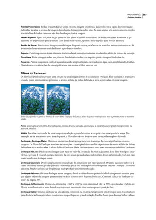 PHOTOSHOP CS3 363
                                                                                                                                   Guia do Usuário



Arestas Posterizadas Reduz a quantidade de cores em uma imagem (posteriza) de acordo com a opção de posterização
definida e localiza as arestas da imagem, desenhando linhas pretas sobre elas. As áreas amplas têm sombreamento simples
e os detalhes delicados e escuros são distribuídos por toda a imagem.
Pastéis Ásperos Aplica traçados de giz pastel em um plano de fundo texturizado. Em áreas com cores brilhantes, o giz
aparenta ser espesso com pouca textura e, em áreas mais escuras, aparenta estar raspado para revelar a textura.
Bastão de Borrar Suaviza uma imagem usando traços diagonais curtos para borrar ou manchar as áreas mais escuras. As
áreas mais claras se tornam mais brilhantes e perdem os detalhes.
Esponja Cria imagens com áreas altamente texturizadas de cores contrastantes, simulando o efeito de pintura de esponja.

Tinta-Base Pinta a imagem sobre um plano de fundo texturizado e, em seguida, pinta a imagem final sobre ele.

Aquarela Pinta a imagem em estilo de aquarela usando um pincel médio carregado com água e cor, simplificando detalhes.
Quando ocorrem alterações de tons significativas nas arestas, o filtro satura a cor.


Filtros de Desfoque
Os filtros de Desfoque suavizam uma seleção ou uma imagem inteira e são úteis nos retoques. Eles suavizam as transições
criando pixels intermediários próximos às arestas sólidas de linhas definidas e áreas sombreadas em uma imagem.




Antes (à esquerda) e depois (à direita) de usar o filtro Desfoque de Lente; o plano de fundo está desfocado, mas o primeiro plano se mantém
nítido.


Nota: para aplicar um filtro de Desfoque às arestas de uma camada, desmarque a opção Bloquear pixels transparentes na
paleta Camadas.
Médio Localiza a cor média de uma imagem ou seleção e preenche-a com a cor para criar uma aparência suave. Por
exemplo, se for selecionada uma área de grama, o filtro alterará essa área em uma correção homogênea de verde.
Desfoque e Desfoque Maior Eliminam o ruído nos locais em que ocorrem transições de cores significativas em uma
imagem. Os filtros de Desfoque suavizam as transições criando pixels intermediários próximos às arestas sólidas de linhas
definidas e áreas sombreadas. O efeito do filtro Desfoque Maior é três ou quatro vezes mais intenso que o do filtro Desfoque.
Desfoque de Caixa Desfoca uma imagem com base no valor da cor média de pixels adjacentes. Esse filtro é útil para criar
efeitos especiais. É possível ajustar o tamanho da área usada para calcular o valor médio de um determinado pixel; um raio
maior resulta um desfoque maior.
Desfoque Gaussiano Desfoca rapidamente uma seleção de acordo com um valor ajustável. O termo gaussiano refere-se à
curva em forma de sino gerada quando o Photoshop aplica uma média ponderada aos pixels. O filtro Desfoque Gaussiano
adiciona detalhes de baixa de freqüência e pode produzir um efeito embaçado.
Desfoque de Lente Adiciona desfoque a uma imagem, dando o efeito de uma profundidade de campo mais estreita, para
que alguns objetos da imagem permaneçam em foco e outras áreas fiquem desfocadas. Consulte “Adição de desfoque de
lente” na página 197.
Desfoque de Movimento Desfoca na direção (de –360º a +360º) e com intensidade (de 1 a 999) especificadas. O efeito do
filtro é semelhante a tirar uma foto de um objeto em movimento com um tempo de exposição fixo.
Desfoque Radial Simula o desfoque de uma câmera com zoom ou rotativa para produzir um desfoque suave. Escolha Giro
para desfocar as linhas circulares concêntricas e especifique um grau de rotação. Escolha Zoom para desfocar linhas radiais,
 