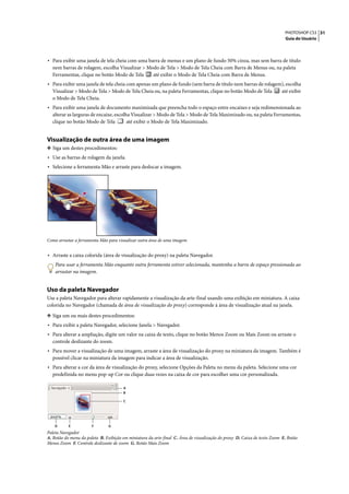 PHOTOSHOP CS3 31
                                                                                                                           Guia do Usuário




• Para exibir uma janela de tela cheia com uma barra de menus e um plano de fundo 50% cinza, mas sem barra de título
  nem barras de rolagem, escolha Visualizar > Modo de Tela > Modo de Tela Cheia com Barra de Menus ou, na paleta
  Ferramentas, clique no botão Modo de Tela     até exibir o Modo de Tela Cheia com Barra de Menus.
• Para exibir uma janela de tela cheia com apenas um plano de fundo (sem barra de título nem barras de rolagem), escolha
  Visualizar > Modo de Tela > Modo de Tela Cheia ou, na paleta Ferramentas, clique no botão Modo de Tela                 até exibir
  o Modo de Tela Cheia.
• Para exibir uma janela de documento maximizada que preencha todo o espaço entre encaixes e seja redimensionada ao
  alterar as larguras de encaixe, escolha Visualizar > Modo de Tela > Modo de Tela Maximizado ou, na paleta Ferramentas,
  clique no botão Modo de Tela          até exibir o Modo de Tela Maximizado.


Visualização de outra área de uma imagem
❖ Siga um destes procedimentos:
• Use as barras de rolagem da janela.
• Selecione a ferramenta Mão e arraste para deslocar a imagem.




Como arrastar a ferramenta Mão para visualizar outra área de uma imagem


• Arraste a caixa colorida (área de visualização do proxy) na paleta Navegador.
    Para usar a ferramenta Mão enquanto outra ferramenta estiver selecionada, mantenha a barra de espaço pressionada ao
    arrastar na imagem.


Uso da paleta Navegador
Use a paleta Navegador para alterar rapidamente a visualização da arte-final usando uma exibição em miniatura. A caixa
colorida no Navegador (chamada de área de visualização do proxy) corresponde à área de visualização atual na janela.

❖ Siga um ou mais destes procedimentos:
• Para exibir a paleta Navegador, selecione Janela > Navegador.
• Para alterar a ampliação, digite um valor na caixa de texto, clique no botão Menos Zoom ou Mais Zoom ou arraste o
  controle deslizante do zoom.
• Para mover a visualização de uma imagem, arraste a área de visualização do proxy na miniatura da imagem. Também é
  possível clicar na miniatura da imagem para indicar a área de visualização.
• Para alterar a cor da área de visualização do proxy, selecione Opções da Paleta no menu da paleta. Selecione uma cor
  predefinida no menu pop-up Cor ou clique duas vezes na caixa de cor para escolher uma cor personalizada.

                                       A
                                       B

                                       C




    D      E           F       G
Paleta Navegador
A. Botão do menu da paleta B. Exibição em miniatura da arte-final C. Área de visualização do proxy D. Caixa de texto Zoom E. Botão
Menos Zoom F. Controle deslizante de zoom G. Botão Mais Zoom
 