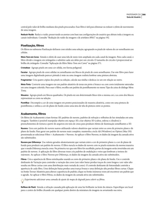 PHOTOSHOP CS3 366
                                                                                                                     Guia do Usuário




central pelo valor de brilho mediano dos pixels procurados. Esse filtro é útil para eliminar ou reduzir o efeito de movimento
de uma imagem.
Reduzir Ruído Reduz o ruído, preservando as arestas com base nas configurações do usuário que afetam toda a imagem ou
canais individuais. Consulte “Redução do ruído da imagem e de artefatos JPEG” na página 192.


Pixelização, filtros
Os filtros no submenu Pixelização definem com nitidez uma seleção, agrupando os pixels de valores de cor semelhantes em
células.
Meio-Tom em Cores Simula o efeito de usar uma tela de meio-tom ampliada em cada canal da imagem. Para cada canal, o
filtro divide a imagem em retângulos e substitui cada um deles por um círculo. O tamanho do círculo é proporcional ao
brilho do retângulo. Consulte “Aplicação do filtro Meio-Tom em Cores” na página 371.
Cristalizar Agrupa pixels em uma cor sólida, em forma poligonal.

Facetar Agrupa pixels de cores sólidas ou semelhantes em blocos de pixels de cores semelhantes. Use este filtro para fazer
uma imagem digitalizada parecer pintada à mão ou uma imagem realista lembrar uma pintura abstrata.
Fragmentar Cria quatro cópias dos pixels na seleção, calcula sua média e desloca-os um em relação ao outro.

Meia-Tinta Converte uma imagem em um padrão aleatório de áreas em preto e branco ou com cores totalmente saturadas
em uma imagem colorida. Para usar o filtro, escolha um padrão de pontilhamento no menu Tipo da caixa de diálogo Meia-
Tinta.
Mosaico Agrupa pixels em blocos quadrados. Os pixels em um determinado bloco têm a mesma cor, e as cores dos blocos
representam as cores na seleção.
Pontilhar Decompõe a cor de uma imagem em pontos posicionados de maneira aleatória, como em uma pintura de
pontilhismo, e utiliza a cor do plano de fundo como uma área de tela de pintura entre os pontos.


Acabamento, filtros
Os filtros de Acabamento criam formas 3D, padrões de nuvens, padrões de refração e reflexões de luz simuladas em uma
imagem. Também é possível manipular objetos em espaço 3D, criar objetos 3D (cubos, esferas e cilindros) e
preenchimentos de textura a partir de arquivos em tons de cinza para produzir efeitos de iluminação semelhantes a 3D.
Nuvens Gera um padrão de nuvens suaves utilizando valores aleatórios que variam entre as cores de primeiro plano e de
plano de fundo. Para gerar um padrão de nuvens mais completo, mantenha a tecla Alt (Windows) ou Option (Mac OS)
pressionada ao selecionar Filtro > Acabamento > Nuvens. Ao aplicar o filtro Nuvens, os dados da imagem da camada ativa
são substituídos.
Nuvens por Diferença Usa valores gerados aleatoriamente que variam entre a cor de primeiro plano e a cor de plano de
fundo para produzir um padrão de nuvens. O filtro mescla os dados de nuvem com os pixels existentes da mesma maneira
que o modo Diferença mescla cores. Na primeira vez que este filtro for escolhido, partes da imagem serão invertidas em um
padrão de nuvens. A aplicação do filtro diversas vezes cria padrões de ondulação e veios que lembram a textura do
mármore. Ao aplicar o filtro Nuvens por Diferença, os dados da imagem da camada ativa são substituídos.
Fibras Cria a aparência de fibras entrelaçadas usando as cores do primeiro plano e do plano de fundo. Use o controle
deslizante de Variação para controlar a variação das cores (um valor baixo produz traços de cores longos e um valor alto
resulta em fibras curtas com uma distribuição mais variada de cores). O controle deslizante de Intensidade controla a
aparência de cada fibra. Uma definição baixa produz uma trança frouxa e uma definição alta produz fibras curtas. Clique
no botão Tornar Aleatório para alterar a aparência do padrão; clique no botão inúmeras vezes até encontrar um padrão que
o agrade. Ao aplicar o filtro Fibras, os dados da imagem da camada ativa são substituídos.

    Experimente adicionar uma camada de ajuste de mapa de degradê para colorir as fibras.


Reflexo de Flash Simula a refração causada pela aplicação de uma luz brilhante na lente da câmera. Especifique um local
para o centro do brilho clicando em qualquer ponto dentro da miniatura da imagem ou arrastando sua mira.
 