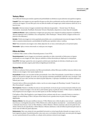 PHOTOSHOP CS3 369
                                                                                                                   Guia do Usuário




Textura, filtros
Use os filtros de Textura para simular a aparência de profundidade ou substância ou para adicionar uma aparência orgânica.
Craquelé Pinta uma imagem em uma superfície de gesso em alto relevo, produzindo uma fina rede de fendas que segue os
contornos da imagem. Use esse filtro para criar um efeito de entalhe com imagens que contêm inúmeros valores de cor ou
tons de cinza.
Granulado Adiciona textura à imagem simulando tipos diferentes de granulado — Normal, Suave, Pó, Maciço,
Contrastante, Aumentado, Pontilhado, Horizontal, Vertical e Manchados, disponíveis no menu Tipo de Granulado.
Ladrilhos do Mosaico Aplica acabamento à imagem para que pareça estar composta de pedaços pequenos ou ladrilhos e
adiciona argamassa entre os ladrilhos. (Em contrapartida, o filtro Pixelização > Mosaico divide a imagem em blocos de
pixels de cores diferentes.)
Bordado Divide uma imagem em vários quadrados preenchidos com a cor predominante nessa área da imagem. Esse filtro
reduz ou aumenta aleatoriamente a profundidade do ladrilho para reproduzir realces e sombras.
Vitral Pinta novamente uma imagem como células adjacentes de cor única contornadas pela cor do primeiro plano.

Texturizador Aplica a textura selecionada ou criada para uma imagem.


Filtros de Vídeo
O submenu Vídeo contém os filtros Desentrelaçamento e Cores NTSC.
Desentrelaçamento Suaviza imagens em movimento capturadas em vídeo, removendo as linhas pares ou ímpares
entrelaçadas em uma imagem de vídeo. Opte por substituir as linhas descartadas por duplicação ou interpolação.
Cores NTSC Restringe o gamut das cores aos gamuts aceitáveis para reprodução em televisão, evitando que as cores
excessivamente saturadas sangrem pelas linhas de digitalização da televisão.


Outros filtros
Os filtros no submenu Outros permitem criar filtros personalizados, utilizar filtros para modificar máscaras, deslocar uma
seleção em uma imagem e fazer ajustes rápidos de cor.
Personalizada Permite criar um efeito de filtro personalizado. Com o filtro Personalizado, é possível alterar os valores de
brilho de cada pixel na imagem, de acordo com uma operação matemática predefinida conhecida como convolução. Cada
pixel recebe um novo valor com base nos valores de pixels adjacentes. A operação é semelhante aos cálculos Adicionar e
Subtrair para canais.

É possível salvar os filtros personalizados criados e usá-los em outras imagens do Photoshop. Consulte “Criação de um
filtro Personalizado” na página 372.
Alta Freqüência Mantém os detalhes de aresta no raio especificado, nos locais em que ocorrem transições nítidas de cores,
e suprime o restante da imagem. (Um raio de 0,1 pixel mantém apenas os pixels de aresta.) O filtro remove os detalhes de
baixa freqüência de uma imagem e tem um efeito oposto ao do filtro Desfoque Gaussiano.

É útil aplicar o filtro Alta Freqüência a uma imagem de tons contínuos antes de usar o comando Limiar ou converter a
imagem em modo Bitmap. O filtro é útil para extrair linhas de arte e grandes áreas em preto e branco de imagens
digitalizadas.
Máximo e Mínimo São úteis para modificar máscaras. O filtro Máximo tem o efeito de aplicar uma restrição — ampliando
áreas brancas e restringindo áreas pretas. O filtro Mínimo tem o efeito de aplicar uma dispersão — aumentando áreas pretas
e reduzindo áreas brancas. Como no filtro Mediana, os filtros Máximo e Mínimo examinam cada um dos pixels de uma
seleção. Dentro do raio especificado, os filtros Máximo e Mínimo substituem o valor de brilho do pixel atual pelo maior ou
menor valor de brilho dos pixels adjacentes.
Deslocamento Move uma seleção de uma quantidade horizontal ou vertical especificada, deixando um espaço vazio no
local original da seleção. É possível preencher a área vazia com a cor do plano de fundo atual, com outra parte da imagem
ou com o preenchimento de sua escolha, se a seleção estiver próxima à aresta de uma imagem.
 