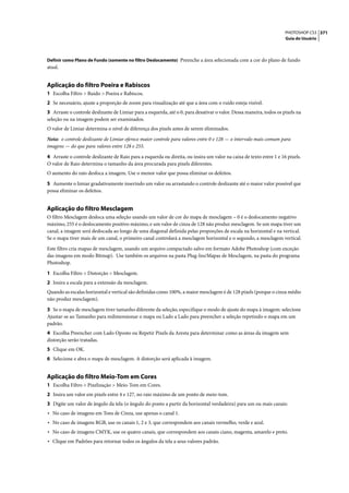 PHOTOSHOP CS3 371
                                                                                                                     Guia do Usuário



Definir como Plano de Fundo (somente no filtro Deslocamento) Preenche a área selecionada com a cor do plano de fundo
atual.


Aplicação do filtro Poeira e Rabiscos
1 Escolha Filtro > Ruído > Poeira e Rabiscos.
2 Se necessário, ajuste a proporção de zoom para visualização até que a área com o ruído esteja visível.
3 Arraste o controle deslizante de Limiar para a esquerda, até o 0, para desativar o valor. Dessa maneira, todos os pixels na
seleção ou na imagem podem ser examinados.
O valor de Limiar determina o nível de diferença dos pixels antes de serem eliminados.

Nota: o controle deslizante de Limiar oferece maior controle para valores entre 0 e 128 — o intervalo mais comum para
imagens — do que para valores entre 128 e 255.

4 Arraste o controle deslizante de Raio para a esquerda ou direita, ou insira um valor na caixa de texto entre 1 e 16 pixels.
O valor de Raio determina o tamanho da área procurada para pixels diferentes.
O aumento do raio desfoca a imagem. Use o menor valor que possa eliminar os defeitos.

5 Aumente o limiar gradativamente inserindo um valor ou arrastando o controle deslizante até o maior valor possível que
possa eliminar os defeitos.


Aplicação do filtro Mesclagem
O filtro Mesclagem desloca uma seleção usando um valor de cor do mapa de mesclagem – 0 é o deslocamento negativo
máximo, 255 é o deslocamento positivo máximo, e um valor de cinza de 128 não produz mesclagem. Se um mapa tiver um
canal, a imagem será deslocada ao longo de uma diagonal definida pelas proporções de escala na horizontal e na vertical.
Se o mapa tiver mais de um canal, o primeiro canal controlará a mesclagem horizontal e o segundo, a mesclagem vertical.

Este filtro cria mapas de mesclagem, usando um arquivo compactado salvo em formato Adobe Photoshop (com exceção
das imagens em modo Bitmap). Use também os arquivos na pasta Plug-Ins/Mapas de Mesclagem, na pasta do programa
Photoshop.

1 Escolha Filtro > Distorção > Mesclagem.
2 Insira a escala para a extensão da mesclagem.
Quando as escalas horizontal e vertical são definidas como 100%, a maior mesclagem é de 128 pixels (porque o cinza médio
não produz mesclagem).

3 Se o mapa de mesclagem tiver tamanho diferente da seleção, especifique o modo de ajuste do mapa à imagem: selecione
Ajustar-se ao Tamanho para redimensionar o mapa ou Lado a Lado para preencher a seleção repetindo o mapa em um
padrão.
4 Escolha Preencher com Lado Oposto ou Repetir Pixels da Aresta para determinar como as áreas da imagem sem
distorção serão tratadas.
5 Clique em OK.
6 Selecione e abra o mapa de mesclagem. A distorção será aplicada à imagem.


Aplicação do filtro Meio-Tom em Cores
1 Escolha Filtro > Pixelização > Meio-Tom em Cores.
2 Insira um valor em pixels entre 4 e 127, no raio máximo de um ponto de meio-tom.
3 Digite um valor de ângulo da tela (o ângulo do ponto a partir da horizontal verdadeira) para um ou mais canais:
• No caso de imagens em Tons de Cinza, use apenas o canal 1.
• No caso de imagens RGB, use os canais 1, 2 e 3, que correspondem aos canais vermelho, verde e azul.
• No caso de imagens CMYK, use os quatro canais, que correspondem aos canais ciano, magenta, amarelo e preto.
• Clique em Padrões para retornar todos os ângulos da tela a seus valores padrão.
 