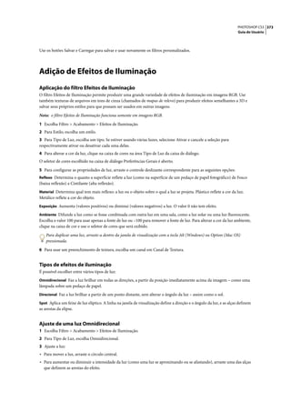 PHOTOSHOP CS3 373
                                                                                                                      Guia do Usuário




Use os botões Salvar e Carregar para salvar e usar novamente os filtros personalizados.




Adição de Efeitos de Iluminação
Aplicação do filtro Efeitos de Iluminação
O filtro Efeitos de Iluminação permite produzir uma grande variedade de efeitos de iluminação em imagens RGB. Use
também texturas de arquivos em tons de cinza (chamados de mapas de relevo) para produzir efeitos semelhantes a 3D e
salvar seus próprios estilos para que possam ser usados em outras imagens.

Nota: o filtro Efeitos de Iluminação funciona somente em imagens RGB.

1 Escolha Filtro > Acabamento > Efeitos de Iluminação.
2 Para Estilo, escolha um estilo.
3 Para Tipo de Luz, escolha um tipo. Se estiver usando várias luzes, selecione Ativar e cancele a seleção para
respectivamente ativar ou desativar cada uma delas.
4 Para alterar a cor da luz, clique na caixa de cores na área Tipo de Luz da caixa de diálogo.
O seletor de cores escolhido na caixa de diálogo Preferências Gerais é aberto.

5 Para configurar as propriedades de luz, arraste o controle deslizante correspondente para as seguintes opções:
Reflexo Determina o quanto a superfície reflete a luz (como na superfície de um pedaço de papel fotográfico) de Fosco
(baixa reflexão) a Cintilante (alta reflexão).
Material Determina qual tem mais reflexo: a luz ou o objeto sobre o qual a luz se projeta. Plástico reflete a cor da luz;
Metálico reflete a cor do objeto.
Exposição Aumenta (valores positivos) ou diminui (valores negativos) a luz. O valor 0 não tem efeito.

Ambiente Difunde a luz como se fosse combinada com outra luz em uma sala, como a luz solar ou uma luz fluorescente.
Escolha o valor 100 para usar apenas a fonte de luz ou –100 para remover a fonte de luz. Para alterar a cor da luz ambiente,
clique na caixa de cor e use o seletor de cores que será exibido.

    Para duplicar uma luz, arraste-a dentro da janela de visualização com a tecla Alt (Windows) ou Option (Mac OS)
    pressionada.

6 Para usar um preenchimento de textura, escolha um canal em Canal de Textura.


Tipos de efeitos de iluminação
É possível escolher entre vários tipos de luz:
Omnidirecional Faz a luz brilhar em todas as direções, a partir da posição imediatamente acima da imagem – como uma
lâmpada sobre um pedaço de papel.
Direcional Faz a luz brilhar a partir de um ponto distante, sem alterar o ângulo da luz – assim como o sol.

Spot Aplica um feixe de luz elíptico. A linha na janela de visualização define a direção e o ângulo da luz, e as alças definem
as arestas da elipse.


Ajuste de uma luz Omnidirecional
1 Escolha Filtro > Acabamento > Efeitos de Iluminação.
2 Para Tipo de Luz, escolha Omnidirecional.
3 Ajuste a luz:
• Para mover a luz, arraste o círculo central.
• Para aumentar ou diminuir a intensidade da luz (como uma luz se aproximando ou se afastando), arraste uma das alças
  que definem as arestas do efeito.
 