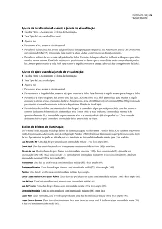 PHOTOSHOP CS3 374
                                                                                                                        Guia do Usuário




Ajuste da luz direcional usando a janela de visualização
1 Escolha Filtro > Acabamento > Efeitos de Iluminação.
2 Para Tipo de Luz, escolha Direcional.
3 Ajuste a luz:
• Para mover a luz, arraste o círculo central.
• Para alterar a direção da luz, arraste a alça no final da linha para girar o ângulo da luz. Arraste com a tecla Ctrl (Windows)
  ou Command (Mac OS) pressionada para manter a altura da luz (comprimento da linha) constante.
• Para alterar a altura da luz, arraste a alça do final da linha. Encurte a linha para obter luz brilhante e alongue-a para obter
  uma luz menos intensa. Uma linha muito curta produz uma luz branca pura, e uma linha muito comprida não produz
  luz. Arraste pressionando a tecla Shift para manter o ângulo constante e alterar a altura da luz (comprimento da linha).


Ajuste do spot usando a janela de visualização
1 Escolha Filtro > Acabamento > Efeitos de Iluminação.
2 Para Tipo de Luz, escolha Spot.
3 Ajuste a luz:
• Para mover a luz, arraste o círculo central.
• Para aumentar o ângulo da luz, arraste a alça para encurtar a linha. Para diminuir o ângulo, arraste para alongar a linha.
• Para esticar a elipse ou girar a luz, arraste uma das alças. Arraste com a tecla Shift pressionada para manter o ângulo
  constante e alterar apenas o tamanho da elipse. Arraste com a tecla Ctrl (Windows) ou Command (Mac OS) pressionada
  para manter o tamanho constante e alterar o ângulo ou a direção da luz de spot.
• Para definir o foco da luz (ou intensidade da luz de spot) e controlar a elipse que será preenchida com luz, arraste o
  controle deslizante de Intensidade: a intensidade total (valor 100) é a mais brilhante, a intensidade normal é de
  aproximadamente 50, a intensidade negativa remove a luz e a intensidade de -100 não produz luz. Use o controle
  deslizante de Foco para controlar a intensidade de luz preenchida na elipse.


Estilos de Efeitos de Iluminação
Use o menu Estilo, na caixa de diálogo Efeitos de Iluminação, para escolher entre 17 estilos de luz. Crie também seu próprio
estilo de iluminação, adicionando luzes à configuração Padrão. O filtro Efeitos de Iluminação requer pelo menos uma fonte
de luz. Apenas uma luz pode ser editada por vez, mas todas as luzes adicionadas são usadas para criar o efeito.
Luz de Spot a 60 Uma luz de spot amarela com intensidade média (17) e foco amplo (91).

Omni Azul Uma luz omnidirecional azul transparente com intensidade máxima (85) e sem foco.

Círculo de Luz Quatro luzes de spot. Branca tem intensidade máxima (100) e foco concentrado (8). Amarela tem
intensidade forte (88) e foco concentrado (3). Vermelha tem intensidade média (50) e foco concentrado (0). Azul tem
intensidade máxima (100) e foco médio (25).
Transversal Uma luz de spot branca com intensidade média (35) e foco amplo (69).

Transversal Abaixo Duas luzes de spot brancas com intensidade média (35) e foco amplo (100).

Padrão Uma luz de spot branca com intensidade média e foco amplo.

Cinco Luzes Abaixo/Cinco Luzes Acima Cinco luzes de spot abaixo ou acima com intensidade máxima (100) e foco amplo (60).

Luz de Farol Uma luz omnidirecional amarela com intensidade média (46).

Luz de Projetor Uma luz de spot branca com intensidade média (35) e foco amplo (69).

Direcional Paralela Uma luz direcional azul com intensidade máxima (98) e sem foco.

Luzes RGB Luzes vermelha, azul e verde que produzem uma luz de intensidade média (60) e foco amplo (96).

Luzes Diretas Suaves Duas luzes direcionais sem foco, uma branca e outra azul. A luz branca tem intensidade suave (20).
A luz azul tem intensidade média (67).
 