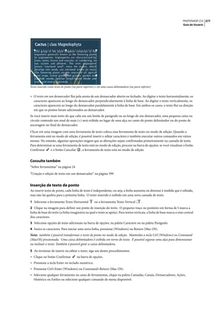 PHOTOSHOP CS3 377
                                                                                                                        Guia do Usuário




Texto inserido como texto de ponto (na parte superior) e em uma caixa delimitadora (na parte inferior)


• O texto em um demarcador flui pela aresta de um demarcador aberto ou fechado. Ao digitar o texto horizontalmente, os
   caracteres aparecem ao longo do demarcador perpendicularmente à linha de base. Ao digitar o texto verticalmente, os
   caracteres aparecem ao longo do demarcador paralelamente à linha de base. Em ambos os casos, o texto flui na direção
   em que os pontos foram adicionados ao demarcador.
Se você inserir mais texto do que cabe em um limite de parágrafo ou ao longo de um demarcador, uma pequena caixa ou
círculo contendo um sinal de mais (+) será exibida no lugar de uma alça no canto do ponto delimitador ou do ponto de
ancoragem no final do demarcador.

Clicar em uma imagem com uma ferramenta de texto coloca essa ferramenta de texto no modo de edição. Quando a
ferramenta está no modo de edição, é possível inserir e editar caracteres e também executar outros comandos em vários
menus. No entanto, algumas operações exigem que as alterações sejam confirmadas primeiramente na camada de texto.
Para determinar se uma ferramenta de texto está no modo de edição, procure na barra de opções: se você visualizar o botão
Confirmar      e o botão Cancelar , a ferramenta de texto está no modo de edição.


Consulte também
“Sobre ferramentas” na página 24

“Criação e edição de texto em um demarcador” na página 399


Inserção de texto de ponto
Ao inserir texto de ponto, cada linha de texto é independente, ou seja, a linha aumenta ou diminui à medida que é editada,
mas não há quebra para a próxima linha. O texto inserido é exibido em uma nova camada de texto.

1 Selecione a ferramenta Texto Horizontal             ou a ferramenta Texto Vertical          .
2 Clique na imagem para definir um ponto de inserção do texto. O pequeno traço no ponteiro em forma de I marca a
linha de base do texto (a linha imaginária na qual o texto se apóia). Para textos verticais, a linha de base marca o eixo central
dos caracteres.
3 Selecione opções de texto adicionais na barra de opções, na paleta Caractere ou na paleta Parágrafo.
4 Insira os caracteres. Para iniciar uma nova linha, pressione (Windows) ou Return (Mac OS).
Nota: também é possível transformar o texto de ponto no modo de edição. Mantenha a tecla Ctrl (Windows) ou Command
(MacOS) pressionada. Uma caixa delimitadora é exibida em torno do texto. É possível segurar uma alça para dimensionar
ou inclinar o texto. Também é possível girar a caixa delimitadora.
5 Ao terminar de inserir ou editar o texto, siga um destes procedimentos:
• Clique no botão Confirmar            na barra de opções.
• Pressione a tecla Enter no teclado numérico.
• Pressione Ctrl+Enter (Windows) ou Command+Return (Mac OS).
• Selecione qualquer ferramenta na caixa de ferramentas, clique na paleta Camadas, Canais, Demarcadores, Ações,
   Histórico ou Estilos ou selecione qualquer comando de menu disponível.
 