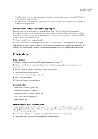 PHOTOSHOP CS3 379
                                                                                                                     Guia do Usuário




• Para redimensionar o texto ao redimensionar a caixa delimitadora, arraste uma alça de canto com a tecla Ctrl (Windows)
  ou Command (Mac OS) pressionada.
• Para redimensionar a caixa delimitadora no ponto do centro, arraste uma alça do canto mantendo a tecla Alt (Windows)
  ou Option (Mac OS) pressionada.


Conversão entre texto de ponto e texto de parágrafo
É possível converter texto de ponto em texto de parágrafo para ajustar o fluxo de caracteres dentro de uma caixa
delimitadora. Ou, então, converter texto de parágrafo em texto de ponto para fazer cada linha de texto ficar em um fluxo
independente das outras. Ao converter texto de parágrafo em texto de ponto, um retorno de carro é adicionado ao final de
cada linha de texto (exceto na última linha).

1 Selecione a camada de texto na paleta Camadas.
2 Escolha Camada > Texto > Converter para Texto de Ponto, ou Camada > Texto > Converter para Texto de Parágrafo.
Nota: quando você converte texto de parágrafo em texto de ponto, todos os caracteres que estouram a caixa delimitadora são
excluídos. Para evitar a perda do texto, ajuste a caixa delimitadora para que todo o texto esteja visível antes da conversão.




Edição de texto
Edição de textos
1 Selecione a ferramenta Texto Horizontal        ou a ferramenta Texto Vertical      .
2 Selecione a camada de texto na paleta Camadas ou clique no fluxo de texto para selecionar automaticamente uma
camada de texto.
3 Posicione o ponto de inserção no texto e siga um destes procedimentos:
• Clique para definir o ponto de inserção.
• Selecione um ou mais caracteres que deseja editar.
4 Insira o texto como desejar.
5 Confirme as alterações na camada de texto.


Consulte também
“Formatação de caracteres” na página 382

“Formatação de parágrafos” na página 393

“Espaçamento e linhas e caracteres” na página 390

“Escala e rotação do texto” na página 392

“Fontes” na página 386


Especificação de aspas curvas ou retas
As aspas tipográficas, geralmente denominadas aspas curvas ou aspas inglesas, se confundem com as curvas da fonte. As
aspas tipográficas são tradicionalmente utilizadas como aspas e apóstrofos. As aspas retas são tradicionalmente utilizadas
como abreviações para pés e polegadas.

1 Escolha Editar > Preferências > Texto (Windows) ou Photoshop > Preferências > Texto (Mac OS).
2 Em Opções de Texto, selecione ou desmarque a opção Usar Aspas Inglesas.
 