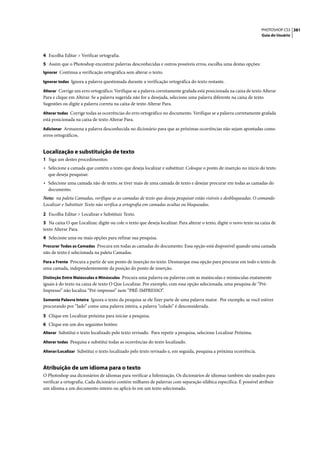 PHOTOSHOP CS3 381
                                                                                                                      Guia do Usuário




4 Escolha Editar > Verificar ortografia.
5 Assim que o Photoshop encontrar palavras desconhecidas e outros possíveis erros, escolha uma destas opções:
Ignorar Continua a verificação ortográfica sem alterar o texto.

Ignorar todas Ignora a palavra questionada durante a verificação ortográfica do texto restante.

Alterar Corrige um erro ortográfico. Verifique se a palavra corretamente grafada está posicionada na caixa de texto Alterar
Para e clique em Alterar. Se a palavra sugerida não for a desejada, selecione uma palavra diferente na caixa de texto
Sugestões ou digite a palavra correta na caixa de texto Alterar Para.
Alterar todas Corrige todas as ocorrências do erro ortográfico no documento. Verifique se a palavra corretamente grafada
está posicionada na caixa de texto Alterar Para.
Adicionar Armazena a palavra desconhecida no dicionário para que as próximas ocorrências não sejam apontadas como
erros ortográficos.


Localização e substituição de texto
1 Siga um destes procedimentos:
• Selecione a camada que contém o texto que deseja localizar e substituir. Coloque o ponto de inserção no início do texto
  que deseja pesquisar.
• Selecione uma camada não de texto, se tiver mais de uma camada de texto e desejar procurar em todas as camadas do
  documento.
Nota: na paleta Camadas, verifique se as camadas de texto que deseja pesquisar estão visíveis e desbloqueadas. O comando
Localizar e Substituir Texto não verifica a ortografia em camadas ocultas ou bloqueadas.

2 Escolha Editar > Localizar e Substituir Texto.
3 Na caixa O que Localizar, digite ou cole o texto que deseja localizar. Para alterar o texto, digite o novo texto na caixa de
texto Alterar Para.
4 Selecione uma ou mais opções para refinar sua pesquisa.
Procurar Todas as Camadas Procura em todas as camadas do documento. Essa opção está disponível quando uma camada
não de texto é selecionada na paleta Camadas.
Para a Frente Procura a partir de um ponto de inserção no texto. Desmarque essa opção para procurar em todo o texto de
uma camada, independentemente da posição do ponto de inserção.
Distinção Entre Maiúsculas e Minúsculas Procura uma palavra ou palavras com as maiúsculas e minúsculas exatamente
iguais à do texto na caixa de texto O Que Localizar. Por exemplo, com essa opção selecionada, uma pesquisa de “Pré-
Impresso” não localiza “Pré-impresso” nem “PRÉ-IMPRESSO”.
Somente Palavra Inteira Ignora o texto da pesquisa se ele fizer parte de uma palavra maior. Por exemplo, se você estiver
procurando por “lado” como uma palavra inteira, a palavra “colado” é desconsiderada.

5 Clique em Localizar próxima para iniciar a pesquisa.
6 Clique em um dos seguintes botões:
Alterar Substitui o texto localizado pelo texto revisado. Para repetir a pesquisa, selecione Localizar Próxima.

Alterar todas Pesquisa e substitui todas as ocorrências do texto localizado.

Alterar/Localizar Substitui o texto localizado pelo texto revisado e, em seguida, pesquisa a próxima ocorrência.


Atribuição de um idioma para o texto
O Photoshop usa dicionários de idiomas para verificar a hifenização. Os dicionários de idiomas também são usados para
verificar a ortografia. Cada dicionário contém milhares de palavras com separação silábica específica. É possível atribuir
um idioma a um documento inteiro ou aplicá-lo em um texto selecionado.
 