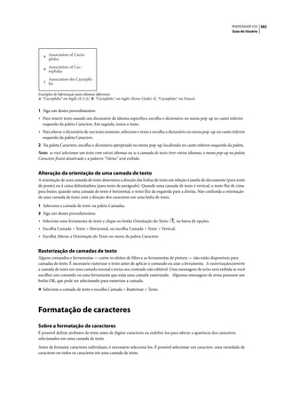 PHOTOSHOP CS3 382
                                                                                                                      Guia do Usuário




   A
       Association of Cacto-
       philes

   B
       Association of Cac-
       tophiles
       Association des Cactophi-
   C
       les

Exemplos de hifenização para idiomas diferentes
A. “Cactophiles” em Inglês (E.U.A) B. “Cactophiles” em Inglês (Reino Unido) C. “Cactophiles” em Francês


1 Siga um destes procedimentos:
• Para inserir texto usando um dicionário de idioma específico, escolha o dicionário no menu pop-up no canto inferior
  esquerdo da paleta Caractere. Em seguida, insira o texto.
• Para alterar o dicionário de um texto existente, selecione o texto e escolha o dicionário no menu pop-up, no canto inferior
  esquerdo da paleta Caractere.
2 Na paleta Caractere, escolha o dicionário apropriado no menu pop-up, localizado no canto inferior esquerdo da paleta.
Nota: se você selecionar um texto com vários idiomas ou se a camada de texto tiver vários idiomas, o menu pop-up na paleta
Caractere ficará desativado e a palavra “Vários” será exibida.


Alteração da orientação de uma camada de texto
A orientação de uma camada de texto determina a direção das linhas de texto em relação à janela do documento (para texto
de ponto) ou à caixa delimitadora (para texto de parágrafo). Quando uma camada de texto é vertical, o texto flui de cima
para baixo; quando uma camada de texto é horizontal, o texto flui da esquerda para a direita. Não confunda a orientação
de uma camada de texto com a direção dos caracteres em uma linha de texto.

1 Selecione a camada de texto na paleta Camadas.
2 Siga um destes procedimentos:
• Selecione uma ferramenta de texto e clique no botão Orientação do Texto                 na barra de opções.
• Escolha Camada > Texto > Horizontal, ou escolha Camada > Texto > Vertical.
• Escolha Alterar a Orientação do Texto no menu da paleta Caractere.


Rasterização de camadas de texto
Alguns comandos e ferramentas — como os efeitos de filtro e as ferramentas de pintura — não estão disponíveis para
camadas de texto. É necessário rasterizar o texto antes de aplicar o comando ou usar a ferramenta. A rasterizaçãoconverte
a camada de texto em uma camada normal e torna seu conteúdo não editável. Uma mensagem de aviso será exibida se você
escolher um comando ou uma ferramenta que exija uma camada rasterizada. Algumas mensagens de aviso possuem um
botão OK, que pode ser selecionado para rasterizar a camada.

❖ Selecione a camada de texto e escolha Camada > Rasterizar > Texto.




Formatação de caracteres
Sobre a formatação de caracteres
É possível definir atributos de texto antes de digitar caracteres ou redefini-los para alterar a aparência dos caracteres
selecionados em uma camada de texto.

Antes de formatar caracteres individuais, é necessário selecioná-los. É possível selecionar um caractere, uma variedade de
caracteres ou todos os caracteres em uma camada de texto.
 