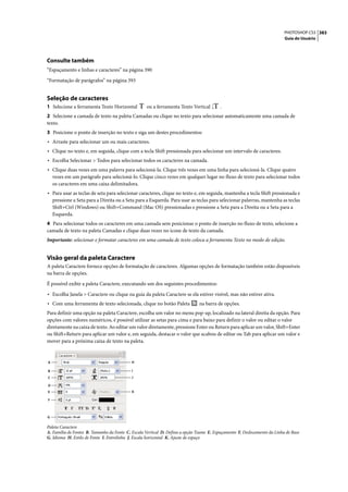 PHOTOSHOP CS3 383
                                                                                                                           Guia do Usuário




Consulte também
“Espaçamento e linhas e caracteres” na página 390

“Formatação de parágrafos” na página 393


Seleção de caracteres
1 Selecione a ferramenta Texto Horizontal          ou a ferramenta Texto Vertical        .
2 Selecione a camada de texto na paleta Camadas ou clique no texto para selecionar automaticamente uma camada de
texto.
3 Posicione o ponto de inserção no texto e siga um destes procedimentos:
• Arraste para selecionar um ou mais caracteres.
• Clique no texto e, em seguida, clique com a tecla Shift pressionada para selecionar um intervalo de caracteres.
• Escolha Selecionar > Todos para selecionar todos os caracteres na camada.
• Clique duas vezes em uma palavra para selecioná-la. Clique três vezes em uma linha para selecioná-la. Clique quatro
    vezes em um parágrafo para selecioná-lo. Clique cinco vezes em qualquer lugar no fluxo de texto para selecionar todos
    os caracteres em uma caixa delimitadora.
• Para usar as teclas de seta para selecionar caracteres, clique no texto e, em seguida, mantenha a tecla Shift pressionada e
    pressione a Seta para a Direita ou a Seta para a Esquerda. Para usar as teclas para selecionar palavras, mantenha as teclas
    Shift+Ctrl (Windows) ou Shift+Command (Mac OS) pressionadas e pressione a Seta para a Direita ou a Seta para a
    Esquerda.
4 Para selecionar todos os caracteres em uma camada sem posicionar o ponto de inserção no fluxo de texto, selecione a
camada de texto na paleta Camadas e clique duas vezes no ícone de texto da camada.
Importante: selecionar e formatar caracteres em uma camada de texto coloca a ferramenta Texto no modo de edição.


Visão geral da paleta Caractere
A paleta Caractere fornece opções de formatação de caracteres. Algumas opções de formatação também estão disponíveis
na barra de opções.

É possível exibir a paleta Caractere, executando um dos seguintes procedimentos:

• Escolha Janela > Caractere ou clique na guia da paleta Caractere se ela estiver visível, mas não estiver ativa.
• Com uma ferramenta de texto selecionada, clique no botão Paleta              na barra de opções.
Para definir uma opção na paleta Caractere, escolha um valor no menu pop-up, localizado na lateral direita da opção. Para
opções com valores numéricos, é possível utilizar as setas para cima e para baixo para definir o valor ou editar o valor
diretamente na caixa de texto. Ao editar um valor diretamente, pressione Enter ou Return para aplicar um valor, Shift+Enter
ou Shift+Return para aplicar um valor e, em seguida, destacar o valor que acabou de editar ou Tab para aplicar um valor e
mover para a próxima caixa de texto na paleta.


A                                           H

B                                           I
C                                          J

D
E                                           K

F



G

Paleta Caractere
A. Família de Fontes B. Tamanho da Fonte C. Escala Vertical D. Defina a opção Tsume E. Espaçamento F. Deslocamento da Linha de Base
G. Idioma H. Estilo de Fonte I. Entrelinha J. Escala horizontal K. Ajuste de espaço
 
