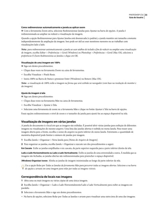 PHOTOSHOP CS3 33
                                                                                                                   Guia do Usuário




Como redimensionar automaticamente a janela ao aplicar zoom
❖ Com a ferramenta Zoom ativa, selecione Redimensionar Janelas para Ajustar na barra de opções. A janela é
redimensionada ao ampliar ou reduzir a visualização da imagem.
Quando a opção Redimensionar para Ajustar Janelas está desmarcada (o padrão), a janela mantém um tamanho constante
independentemente da ampliação da imagem. Isso pode ser útil ao usar monitores menores ou ao trabalhar com
visualizações lado a lado.

Nota: para redimensionar automaticamente a janela ao usar atalhos de teclado a fim de reduzir ou ampliar uma visualização
de imagem, escolha Editar > Preferências > Geral (Windows) ou Photoshop > Preferências > Geral (Mac OS), selecione a
preferência O Zoom Redimensiona as Janelas e clique em OK.

Visualização de uma imagem em 100%
❖ Siga um destes procedimentos:
• Clique duas vezes na ferramenta Zoom na caixa de ferramentas.
• Escolha Visualizar > Pixels Reais.
• Insira 100% na Barra de Status e pressione Enter (Windows) ou Return (Mac OS).
Nota: a visualização de 100% exibe a imagem na forma que será exibida no navegador (com base na resolução do monitor e
da imagem).

Ajuste da imagem à tela
❖ Siga um destes procedimentos:
• Clique duas vezes na ferramenta Mão na caixa de ferramentas.
• Escolha Visualizar > Ajustar à Tela.
• Selecione uma ferramenta de zoom ou a ferramenta Mão e clique no botão Ajustar à Tela na barra de opções.
Essas opções redimensionam o nível de zoom e o tamanho da janela para ajustá-los ao espaço disponível na tela.


Visualização de imagens em várias janelas
A janela do documento é o local em que as imagens são exibidas. É possível abrir várias janelas para exibição de diferentes
imagens ou visualizações do mesmo arquivo. Uma lista das janelas abertas é exibida no menu Janela. Para trazer uma
imagem aberta para a frente, escolha o nome do arquivo na parte inferior do menu Janela. Entretanto, a quantidade de
memória disponível pode limitar o número de janelas por imagem.

1 Escolha Janela > Organizar > Nova Janela para [Nome do Arquivo de Imagem].
2 Para organizar as janelas, escolha Janela > Organizar e execute um dos procedimentos a seguir:
Em Cascata Exibe as janelas empilhadas e em cascata, da parte superior esquerda para a parte inferior direita da tela.

Lado a Lado Horizontalmente ou Lado a Lado Verticalmente Exibe as janelas de uma extremidade a outra. À medida que as
imagens são fechadas, as janelas abertas são redimensionadas para preencher o espaço disponível.
(Windows) Organizar ícones Alinha as janelas de imagem minimizadas ao longo da parte inferior da tela.

   Use a opção Rolar por Todas as Janelas da ferramenta Mão para percorrer todas as imagens abertas. Selecione-a na barra
   de opções e arraste em uma imagem para rolar por todas as imagens visíveis.


Correspondência de locais nas imagens
1 Abra uma ou mais imagens ou várias cópias de uma única imagem.
2 Escolha Janela > Organizar > Lado a Lado Horizontalmente/Lado a Lado Verticalmente para exibir as imagens em
paralelo.
3 Selecione a ferramenta Mão e siga um destes procedimentos:
• Na barra de opções, selecione Rolar por Todas as Janelas e arraste para visualizar uma outra área de uma das imagens.
 