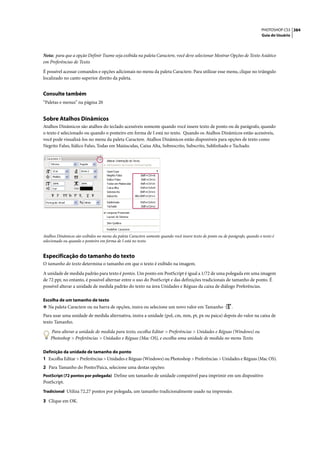 PHOTOSHOP CS3 384
                                                                                                                              Guia do Usuário




Nota: para que a opção Definir Tsume seja exibida na paleta Caractere, você deve selecionar Mostrar Opções de Texto Asiático
em Preferências de Texto.

É possível acessar comandos e opções adicionais no menu da paleta Caractere. Para utilizar esse menu, clique no triângulo
localizado no canto superior direito da paleta.


Consulte também
“Paletas e menus” na página 20


Sobre Atalhos Dinâmicos
Atalhos Dinâmicos são atalhos do teclado acessíveis somente quando você insere texto de ponto ou de parágrafo, quando
o texto é selecionado ou quando o ponteiro em forma de I está no texto. Quando os Atalhos Dinâmicos estão acessíveis,
você pode visualizá-los no menu da paleta Caractere. Atalhos Dinâmicos estão disponíveis para opções de texto como
Negrito Falso, Itálico Falso, Todas em Maiúsculas, Caixa Alta, Sobrescrito, Subscrito, Sublinhado e Tachado.




Atalhos Dinâmicos são exibidos no menu da paleta Caractere somente quando você insere texto de ponto ou de parágrafo, quando o texto é
selecionado ou quando o ponteiro em forma de I está no texto.


Especificação do tamanho do texto
O tamanho do texto determina o tamanho em que o texto é exibido na imagem.

A unidade de medida padrão para texto é pontos. Um ponto em PostScript é igual a 1/72 de uma polegada em uma imagem
de 72 ppi; no entanto, é possível alternar entre o uso do PostScript e das definições tradicionais de tamanho de ponto. É
possível alterar a unidade de medida padrão do texto na área Unidades e Réguas da caixa de diálogo Preferências.

Escolha de um tamanho de texto
❖ Na paleta Caractere ou na barra de opções, insira ou selecione um novo valor em Tamanho                    .
Para usar uma unidade de medida alternativa, insira a unidade (pol, cm, mm, pt, px ou paica) depois do valor na caixa de
texto Tamanho.

    Para alterar a unidade de medida para texto, escolha Editar > Preferências > Unidades e Réguas (Windows) ou
    Photoshop > Preferências > Unidades e Réguas (Mac OS), e escolha uma unidade de medida no menu Texto.

Definição da unidade de tamanho do ponto
1 Escolha Editar > Preferências > Unidades e Réguas (Windows) ou Photoshop > Preferências > Unidades e Réguas (Mac OS).
2 Para Tamanho do Ponto/Paica, selecione uma destas opções:
PostScript (72 pontos por polegada) Define um tamanho de unidade compatível para imprimir em um dispositivo
PostScript.
Tradicional Utiliza 72,27 pontos por polegada, um tamanho tradicionalmente usado na impressão.

3 Clique em OK.
 